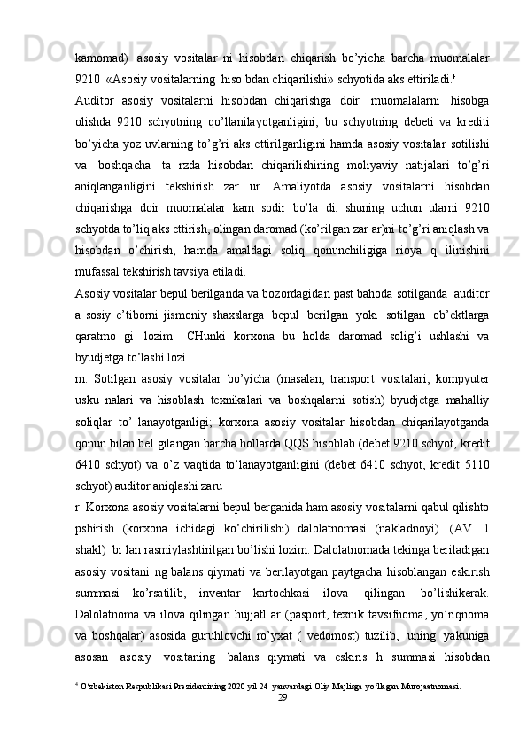 kamomad)   asosiy   vositalar   ni   hisobdan   chiqarish   bo’yicha   barcha   muomalalar
9210   «Asosiy vositalarning   hiso   bdan chiqarilishi»   schyotida   aks   ettiriladi. 4
Auditor   asosiy   vositalarni   hisobdan   chiqarishga   doir   muomalalarni   hisobga
olishda   9210   schyotning   qo’llanilayotganligini,   bu   schyotning   debeti   va   krediti
bo’yicha   yoz   uvlarning   to’g’ri   aks  ettirilganligini   hamda   asosiy   vositalar   sotilishi
va   boshqacha   ta   rzda   hisobdan   chiqarilishining   moliyaviy   natijalari   to’g’ri
aniqlanganligini   tekshirish   zar   ur.   Amaliyotda   asosiy   vositalarni   hisobdan
chiqarishga   doir   muomalalar   kam   sodir   bo’la   di.   shuning   uchun   ularni   9210
schyotda to’liq aks ettirish, olingan daromad (ko’rilgan zar   ar)ni to’g’ri aniqlash va
hisobdan   o’chirish,   hamda   amaldagi   soliq   qonunchiligiga   rioya   q   ilinishini
mufassal   tekshirish   tavsiya   etiladi.
Asosiy vositalar   bepul   berilganda   va   bozordagidan   past bahoda   sotilganda   auditor
a   sosiy   e’tiborni   jismoniy   shaxslarga   bepul   berilgan   yoki   sotilgan   ob’ektlarga
qaratmo   gi   lozim.   CHunki   korxona   bu   holda   daromad   solig’i   ushlashi   va
byudjetga   to’lashi   lozi
m.   Sotilgan   asosiy   vositalar   bo’yicha   (masalan,   transport   vositalari,   kompyuter
usku   nalari   va   hisoblash   texnikalari   va   boshqalarni   sotish)   byudjetga   mahalliy
soliqlar   to’   lanayotganligi;   korxona   asosiy   vositalar   hisobdan   chiqarilayotganda
qonun   bilan   bel   gilangan   barcha   hollarda   QQS   hisoblab (debet 9210 schyot, kredit
6410   schyot)   va   o’z   vaqtida   to’lanayotganligini   (debet   6410   schyot,   kredit   5110
schyot)   auditor   aniqlashi   zaru
r.   Korxona   asosiy   vositalarni   bepul   berganida   ham   asosiy   vositalarni   qabul   qilishto
pshirish   (korxona   ichidagi   ko’chirilishi)   dalolatnomasi   (nakladnoyi)   (AV   1
shakl)   bi   lan   rasmiylashtirilgan bo’lishi lozim. Dalolatnomada tekinga beriladigan
asosiy  vositani   ng balans   qiymati   va  berilayotgan  paytgacha   hisoblangan   eskirish
summasi   ko’rsatilib,   inventar   kartochkasi   ilova   qilingan   bo’lishikerak.
Dalolatnoma   va   ilova   qilingan   hujjatl   ar   (pasport,   texnik   tavsifnoma,   yo’riqnoma
va   boshqalar)   asosida   guruhlovchi   ro’yxat   (   vedomost)   tuzilib,   uning   yakuniga
asosan   asosiy   vositaning   balans   qiymati   va   eskiris   h   summasi   hisobdan
4
 O‘zbekiston Respublikasi Prezidentining 2020 yil 24    yanvardagi   Oliy   Majlisga   yo‘llagan   Murojaatnomasi.
29 