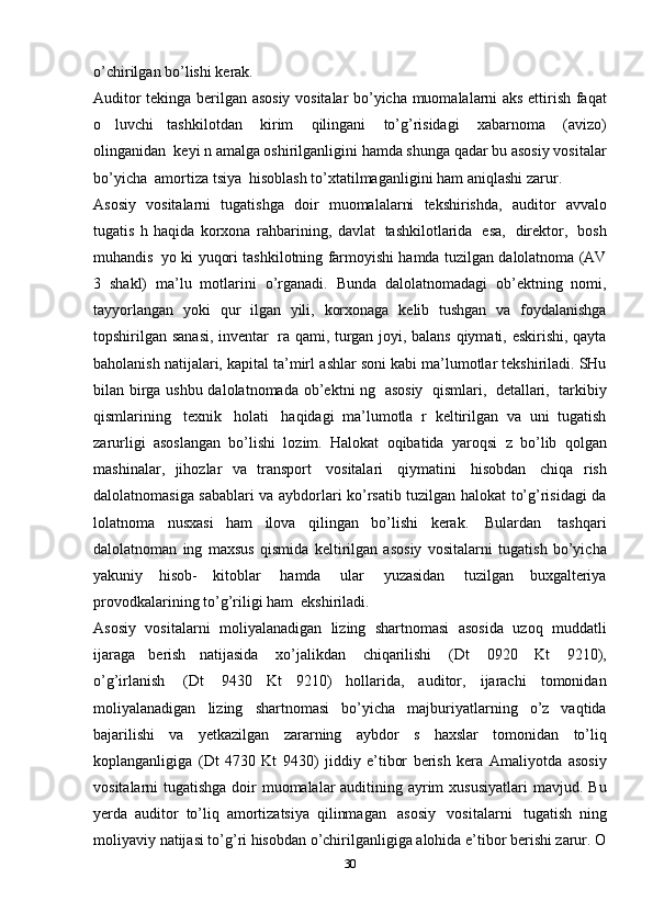 o’chirilgan   bo’lishi   kerak.
Auditor   tekinga   berilgan   asosiy   vositalar   bo’yicha   muomalalarni   aks   ettirish   faqat
o   luvchi   tashkilotdan   kirim   qilingani   to’g’risidagi   xabarnoma   (avizo)
olinganidan   keyi   n   amalga oshirilganligini   hamda   shunga   qadar   bu   asosiy   vositalar
bo’yicha   amortiza   tsiya   hisoblash to’xtatilmaganligini ham   aniqlashi   zarur.
Asosiy   vositalarni   tugatishga   doir   muomalalarni   tekshirishda,   auditor   avvalo
tugatis   h   haqida   korxona   rahbarining,   davlat   tashkilotlarida   esa,   direktor,   bosh
muhandis   yo   ki   yuqori   tashkilotning farmoyishi   hamda   tuzilgan   dalolatnoma   (AV
3   shakl)   ma’lu   motlarini   o’rganadi.   Bunda   dalolatnomadagi   ob’ektning   nomi,
tayyorlangan   yoki   qur   ilgan   yili,   korxonaga   kelib   tushgan   va   foydalanishga
topshirilgan   sanasi,   inventar   ra   qami,   turgan   joyi,   balans   qiymati,   eskirishi,   qayta
baholanish natijalari, kapital ta’mirl   ashlar soni kabi ma’lumotlar tekshiriladi. SHu
bilan birga ushbu dalolatnomada   ob’ektni   ng   asosiy   qismlari,   detallari,   tarkibiy
qismlarining   texnik   holati   haqidagi   ma’lumotla   r   keltirilgan   va   uni   tugatish
zarurligi   asoslangan   bo’lishi   lozim.   Halokat   oqibatida   yaroqsi   z   bo’lib   qolgan
mashinalar,   jihozlar   va   transport   vositalari   qiymatini   hisobdan   chiqa   rish
dalolatnomasiga sabablari   va   aybdorlari ko’rsatib   tuzilgan halokat   to’g’risidagi   da
lolatnoma   nusxasi   ham   ilova   qilingan   bo’lishi   kerak.   Bulardan   tashqari
dalolatnoman   ing   maxsus   qismida   keltirilgan   asosiy   vositalarni   tugatish   bo’yicha
yakuniy   hisob-   kitoblar   hamda   ular   yuzasidan   tuzilgan   buxgalteriya
provodkalarining   to’g’riligi   ham    ekshiriladi.
Asosiy   vositalarni   moliyalanadigan   lizing   shartnomasi   asosida   uzoq   muddatli
ijaraga   berish   natijasida   xo’jalikdan   chiqarilishi   (Dt   0920   Kt   9210),
o’g’irlanish   (Dt   9430   Kt   9210)   hollarida,   auditor,   ijarachi   tomonidan
moliyalanadigan   lizing   shartnomasi   bo’yicha   majburiyatlarning   o’z   vaqtida
bajarilishi   va   yetkazilgan   zararning   aybdor   s   haxslar   tomonidan   to’liq
koplanganligiga   (Dt   4730   Kt   9430)   jiddiy   e’tibor   berish   kera   Amaliyotda   asosiy
vositalarni tugatishga doir muomalalar auditining ayrim  xususiyatlari   mavjud. Bu
yerda   auditor   to’liq   amortizatsiya   qilinmagan   asosiy   vositalarni   tugatish   ning
moliyaviy   natijasi to’g’ri hisobdan o’chirilganligiga alohida e’tibor berishi zarur. O
30 