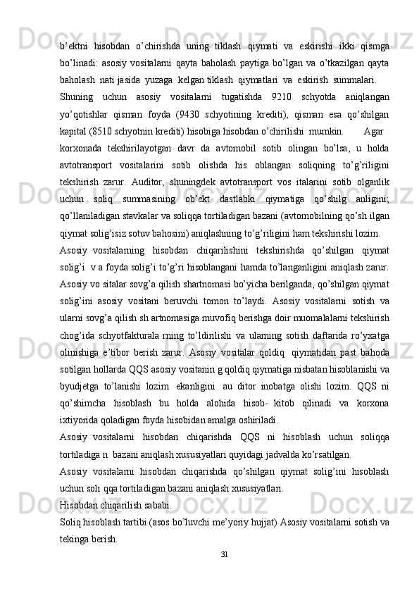 b’ektni   hisobdan   o’chirishda   uning   tiklash   qiymati   va   eskirishi   ikki   qismga
bo’linadi:   asosiy   vositalarni   qayta   baholash   paytiga   bo’lgan   va   o’tkazilgan   qayta
baholash   nati   jasida   yuzaga   kelgan   tiklash   qiymatlari   va   eskirish   summalari.
Shuning   uchun   asosiy   vositalarni   tugatishda   9210   schyotda   aniqlangan
yo’qotishlar   qisman   foyda   (9430   schyotining   krediti),   qisman   esa   qo’shilgan
kapital (8510 schyotnin   krediti)   hisobiga   hisobdan   o’chirilishi   mumkin. Agar
korxonada   tekshirilayotgan   davr   da   avtomobil   sotib   olingan   bo’lsa,   u   holda
avtotransport   vositalarini   sotib   olishda   his   oblangan   soliqning   to’g’riligini
tekshirish   zarur.   Auditor,   shuningdek   avtotransport   vos   italarini   sotib   olganlik
uchun   soliq   summasining   ob’ekt   dastlabki   qiymatiga   qo’shilg   anligini;
qo’llaniladigan   stavkalar   va   soliqqa   tortiladigan   bazani (avtomobilning qo’sh   ilgan
qiymat   solig’isiz   sotuv   bahosini)   aniqlashning   to’g’riligini   ham   tekshirishi   lozim.
Asosiy   vositalarning   hisobdan   chiqarilishini   tekshirishda   qo’shilgan   qiymat
solig’i   v   a   foyda solig’i   to’g’ri   hisoblangani   hamda   to’langanligini   aniqlash   zarur.
Asosiy   vo   sitalar   sovg’a   qilish shartnomasi bo’yicha berilganda, qo’shilgan qiymat
solig’ini   asosiy   vositani   beruvchi   tomon   to’laydi.   Asosiy   vositalarni   sotish   va
ularni   sovg’a   qilish   sh   artnomasiga   muvofiq   berishga   doir muomalalarni   tekshirish
chog’ida   schyotfakturala   rning   to’ldirilishi   va   ularning   sotish   daftarida   ro’yxatga
olinishiga   e’tibor   berish   zarur.   Asosiy   vositalar   qoldiq   qiymatidan   past   bahoda
sotilgan   hollarda   QQS   asosiy   vositanin   g qoldiq qiymatiga   nisbatan   hisoblanishi   va
byudjetga   to’lanishi   lozim   ekanligini   au   ditor   inobatga   olishi   lozim.   QQS   ni
qo’shimcha   hisoblash   bu   holda   alohida   hisob-   kitob   qilinadi   va   korxona
ixtiyorida   qoladigan foyda   hisobidan   amalga   oshiriladi.
Asosiy   vositalarni   hisobdan   chiqarishda   QQS   ni   hisoblash   uchun   soliqqa
tortiladiga   n   bazani aniqlash   xususiyatlari   quyidagi jadvalda   ko’rsatilgan.
Asosiy   vositalarni   hisobdan   chiqarishda   qo’shilgan   qiymat   solig’ini   hisoblash
uchun soli   qqa   tortiladigan   bazani   aniqlash   xususiyatlari.
Hisobdan   chiqarilish   sababi.
Soliq hisoblash tartibi (asos bo’luvchi me’yoriy hujjat)   Asosiy   vositalarni   sotish va
tekinga   berish.
31 