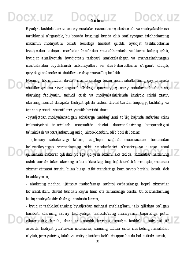 Xulosa
Byudjet tashkilotlarida asosiy vositalar nazoratni rejalashtirish va moliyalashtirish
tartiblarini   o’rgandik,   bu   borada   bugungi   kunda   olib   borilayotgan   islohotlarning
mazmun   mohiyatini   ochib   berishga   harakat   qildik,   byudjet   tashkilotlarini
byudjetdan   tashqari   manbalar   hisobidan   mustahkamlash   yo’llarini   tadqiq   qilib,
byudjet   amaliyotida   byudjetdan   tashqari   markazlashgan   va   markazlashmagan
manbalardan   foydalanish   imkoniyatlari   va   shart-sharoitlarini   o’rganib   chiqib,
quyidagi   xulosalarni   shakllantirishga   muvaffaq   bo’ldik.  
Mening   fikrimizcha,   davlat,   mamlakatdagi   bozor   munosabatlarining   qay   darajada
shakllangan   va   rivojlangan   bo’lishiga   qaramay,   ijtimoiy   sohalarni   boshqarish,
ularning   faoliyatini   tashkil   etish   va   moliyalashtirishda   ishtirok   etishi   zarur,
ularning normal darajada   faoliyat   qilishi   uchun   davlat   barcha   huquqiy,   tashkiliy   va
iqtisodiy   shart-   sharoitlarni   yaratib   berishi   shart:
-byudjetdan   moliyalanadigan   sohalarga   mablag’larni   to’liq   hajmda   safarbar   etish
imkoniyatini   ta’minlash   maqsadida   davlat   daromadlarining   barqarorligini
ta’minlash   va   xarajatlarning   aniq   hisob-kitobini   olib borish lozim;  
-   ijtimoiy   sohalardagi   ta’lim,   sog’liqni   saqlash   muassasalari   tomonidan
ko’rsatilayotgan   xizmatlarning   sifat   standartlarini   o’rnatish   va   ularga   amal
qilinishini   nazorat   qilishni   yo’lga   qo’yish   lozim,   aks   xolda   xizmatlar   narxining
oshib borishi bilan ularning sifati o’rtasidagi bog’liqlik uzilib bormoqda,   malakali
xizmat   qimmat   turishi   bilan   birga,   sifat   standartiga   ham   javob   berishi   kerak,   deb
hisoblayman;  
-   aholining   nochor,   ijtimoiy   muhofazaga   muhtoj   qatlamlariga   bepul   xizmatlar
ko’rsatilishini   davlat   bundan   keyin   ham   o’z   zimmasiga   olishi,   bu   xizmatlarning
to’liq moliyalashtirilishiga erishishi lozim; 
-   byudjet   tashkilotlarining   byudjetdan   tashqari   mablag’larni   jalb   qilishga   bo’lgan
harakati   ularning   asosiy   faoliyatiga,   tashkilotning   missiyasini   bajarishga   putur
etkazmasligi   kerak,   shuni   unutmaslik   lozimki,   byudjet   tashkiloti   notijorat   67
asosida   faoliyat   yurituvchi   muassasa,   shuning   uchun   unda   marketing   masalalari
o’ylab, jamiyatning talab va ehtiyojlaridan kelib chiqqan holda hal etilishi kerak; -
33 