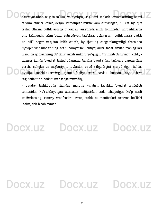 aksariyat   aholi   ongida   ta’lim,   va   ayniqsa,   sog’liqni   saqlash   xizmatlarining   bepul
taqdim   etilishi   kerak,   degan   stereotiplar   mustahkam   o’rnashgan,   bu   esa   byudjet
tashkilotlarini   pullik   asosga   o’tkazish   jarayonida   aholi   tomonidan   noroziliklarga
olib   kelmoqda,   lekin   bozor   iqtisodiyoti   talablari,   qolaversa,   “pullik   narsa   qadrli
bo’ladi”   degan   naqldan   kelib   chiqib,   byudjetning   chegaralanganligi   sharoitida
byudjet   tashkilotlarining   ortib   borayotgan   ehtiyojlarini   faqat   davlat   mablag’lari
hisobiga qoplashning ob’ektiv tarzda imkoni yo’qligini tushunib etish vaqti keldi; -
hozirgi   kunda   byudjet   tashkilotlarining   barcha   byudjetdan   tashqari   daromadlari
barcha   soliqlar   va   majburiy   to’lovlardan   ozod   etilganligini   e’tirof   etgan   holda,
byudjet   tashkilotlarining   tijorat   faoliyatlarini   davlat   bundan   keyin   ham
rag’batlantirib borishi maqsadga muvofiq,;
-   byudjet   tashkilotida   shunday   muhitni   yaratish   kerakki,   byudjet   tashkiloti
tomonidan   ko’rsatilayotgan   xizmatlar   natijasidan   unda   ishlayotgan   ko’p   sonli
xodimlarning   shaxsiy   manfaatlari   emas,   tashkilot   manfaatlari   ustuvor   bo’lishi
lozim,   deb hisoblayman.
34 