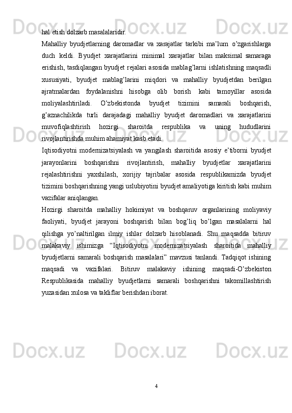 hal   etish   dolzarb   masalalaridir.  
Mahalliy   byudjetlarning   daromadlar   va   xarajatlar   tarkibi   ma’lum   o’zgarishlarga
duch   keldi.   Byudjet   xarajatlarini   minimal   xarajatlar   bilan   maksimal   samaraga
erishish, tasdiqlangan byudjet rejalari asosida mablag’larni   ishlatishning   maqsadli
xususiyati,   byudjet   mablag’larini   miqdori   va   mahalliy   byudjetdan   berilgan
ajratmalardan   foydalanishni   hisobga   olib   borish   kabi   tamoyillar   asosida
moliyalashtiriladi.   O’zbekistonda   byudjet   tizimini   samarali   boshqarish,
g’aznachilikda   turli   darajadagi   mahalliy   byudjet   daromadlari   va   xarajatlarini
muvofiqlashtirish   hozirgi   sharoitda   respublika   va   uning   hududlarini
rivojlantirishda muhim ahamiyat kasb etadi. 
Iqtisodiyotni   modernizatsiyalash   va   yangilash   sharoitida   asosiy   e’tiborni   byudjet
jarayonlarini   boshqarishni   rivojlantirish,   mahalliy   byudjetlar   xarajatlarini
rejalashtirishni   yaxshilash,   xorijiy   tajribalar   asosida   respublikamizda   byudjet
tizimini   boshqarishning   yangi   uslubiyotini byudjet amaliyotiga kiritish kabi muhim
vazifalar aniqlangan. 
Hozirgi   sharoitda   mahalliy   hokimiyat   va   boshqaruv   organlarining   moliyaviy
faoliyati,   byudjet   jarayoni   boshqarish   bilan   bog’liq   bo’lgan   masalalarni   hal
qilishga   yo’naltirilgan   ilmiy   ishlar   dolzarb   hisoblanadi.   Shu   maqsadda   bitiruv
malakaviy   ishimizga   “Iqtisodiyotni   modernizatsiyalash   sharoitida   mahalliy
byudjetlarni   samarali   boshqarish   masalalari”   mavzusi   tanlandi.   Tadqiqot   ishining
maqsadi   va   vazifalari.   Bitiruv   malakaviy   ishining   maqsadi-O’zbekiston
Respublikasida   mahalliy   byudjetlarni   samarali   boshqarishni   takomillashtirish
yuzasidan xulosa va   takliflar   berishdan   iborat.
4 