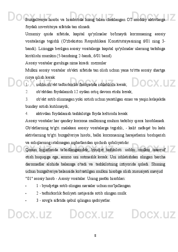 Buxgalteriya   hisobi   va   hisobotida   lizing   bilan   cheklangan   OT   moddiy   aktivlarga
foydali investitsiya sifatida   tan olinadi.
Umumiy   qoida   sifatida,   kapital   qo'yilmalar   bo'lmaydi   korxonaning   asosiy
vositalariga   tegishli   (O'zbekiston   Respublikasi   Konstitutsiyasining   6/01   ning   3-
bandi). Lizingga berilgan asosiy vositalarga   kapital qo'yilmalar ularning tarkibiga
kiritilishi mumkin (5-bandning 2-bandi, 6/01   band).
Asosiy   vositalar   guruhiga   nima   kiradi:   mezonlar
Mulkni asosiy vositalar ob'ekti  sifatida tan olish uchun yana to'rtta asosiy  shartga
rioya   qilish   kerak:
1. ushbu   ob'ekt   tadbirkorlik   faoliyatida   ishlatilishi   kerak;
2. ob'ektdan   foydalanish   12   oydan   ortiq   davom   etishi   kerak;
3. ob'ekt   sotib olinmagan   yoki   sotish uchun   yaratilgan emas   va   yaqin   kelajakda
bunday   sotish   kutilmaydi;
4. aktivdan   foydalanish   tashkilotga   foyda   keltirishi   kerak.
Asosiy   vositalar   har   qanday   korxona   mulkining   muhim   tarkibiy   qismi   hisoblanadi.
Ob'ektlarning   to'g'ri   malakasi   asosiy   vositalarga   tegishli,   -   kalit   nafaqat   bu   kabi
aktivlarning to'g'ri  buxgalteriya hisobi, balki  korxonaning   harajatlarini   boshqarish
va   soliqlarning   istalmagan   oqibatlaridan   qochish   qobiliyatidir.
Qonun   hujjatlarida   ta'kidlanganidek,   byudjet   tashkiloti   ushbu   mulkni   tasarruf
etish   huquqiga   ega,   ammo   uni   sotmaslik   kerak.   Uni   ishlatishdan   olingan   barcha
daromadlar   alohida   balansga   o'tadi   va   tashkilotning   ixtiyorida   qoladi.   Shuning
uchun buxgalteriya balansida ko'rsatilgan mulkni   hisobga   olish   xususiyati   mavjud
"01"   asosiy   hisob -   Asosiy   vositalar.   Uning   pastki   hisoblari:
 1   -   byudjetga   sotib   olingan   narsalar   uchun   mo'ljallangan.
 2   -   tadbirkorlik   faoliyati   natijasida   sotib   olingan   mulk.
 3   -   sovg'a   sifatida   qabul   qilingan   qadriyatlar.
8 