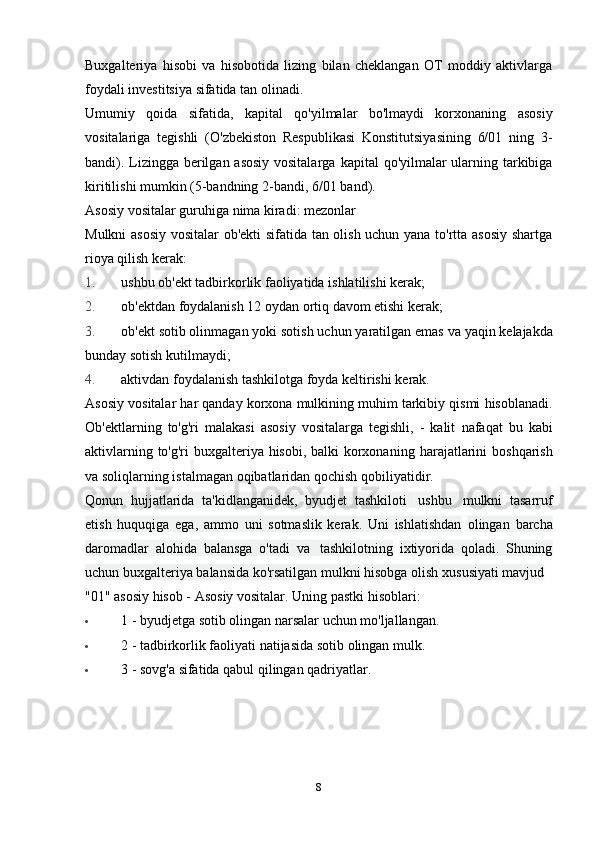 Buxgalteriya   hisobi   va   hisobotida   lizing   bilan   cheklangan   OT   moddiy   aktivlarga
foydali investitsiya sifatida   tan olinadi.
Umumiy   qoida   sifatida,   kapital   qo'yilmalar   bo'lmaydi   korxonaning   asosiy
vositalariga   tegishli   (O'zbekiston   Respublikasi   Konstitutsiyasining   6/01   ning   3-
bandi). Lizingga berilgan asosiy vositalarga   kapital qo'yilmalar ularning tarkibiga
kiritilishi mumkin (5-bandning 2-bandi, 6/01   band).
Asosiy   vositalar   guruhiga   nima   kiradi:   mezonlar
Mulkni asosiy vositalar ob'ekti  sifatida tan olish uchun yana to'rtta asosiy  shartga
rioya   qilish   kerak:
1. ushbu   ob'ekt   tadbirkorlik   faoliyatida   ishlatilishi   kerak;
2. ob'ektdan   foydalanish   12   oydan   ortiq   davom   etishi   kerak;
3. ob'ekt   sotib olinmagan   yoki   sotish uchun   yaratilgan emas   va   yaqin   kelajakda
bunday   sotish   kutilmaydi;
4. aktivdan   foydalanish   tashkilotga   foyda   keltirishi   kerak.
Asosiy   vositalar   har   qanday   korxona   mulkining   muhim   tarkibiy   qismi   hisoblanadi.
Ob'ektlarning   to'g'ri   malakasi   asosiy   vositalarga   tegishli,   -   kalit   nafaqat   bu   kabi
aktivlarning to'g'ri  buxgalteriya hisobi, balki  korxonaning   harajatlarini   boshqarish
va   soliqlarning   istalmagan   oqibatlaridan   qochish   qobiliyatidir.
Qonun   hujjatlarida   ta'kidlanganidek,   byudjet   tashkiloti   ushbu   mulkni   tasarruf
etish   huquqiga   ega,   ammo   uni   sotmaslik   kerak.   Uni   ishlatishdan   olingan   barcha
daromadlar   alohida   balansga   o'tadi   va   tashkilotning   ixtiyorida   qoladi.   Shuning
uchun buxgalteriya balansida ko'rsatilgan mulkni   hisobga   olish   xususiyati   mavjud
"01"   asosiy   hisob -   Asosiy   vositalar.   Uning   pastki   hisoblari:
 1   -   byudjetga   sotib   olingan   narsalar   uchun   mo'ljallangan.
 2   -   tadbirkorlik   faoliyati   natijasida   sotib   olingan   mulk.
 3   -   sovg'a   sifatida   qabul   qilingan   qadriyatlar.
8