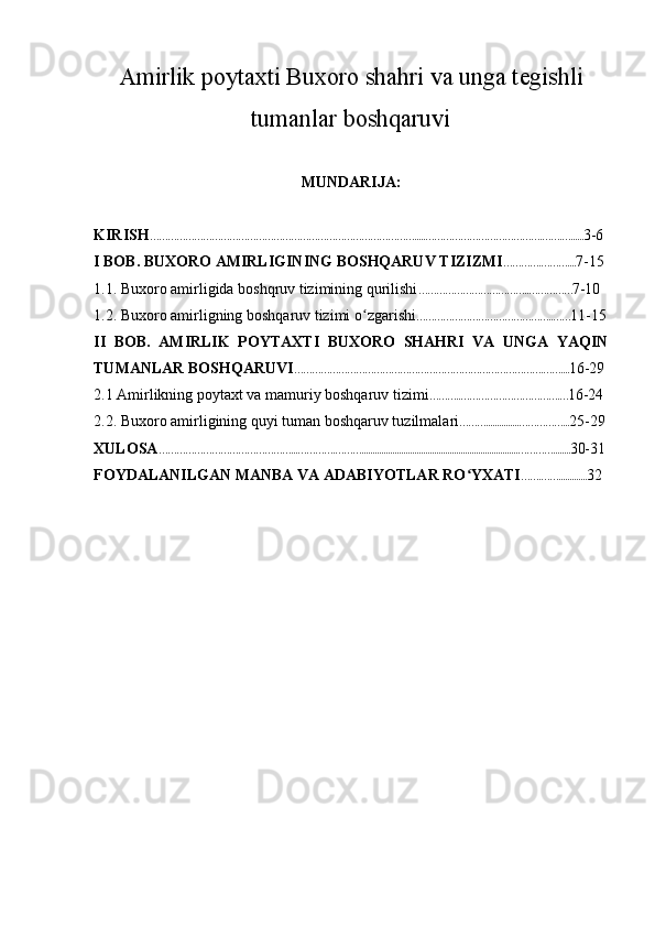 Amirlik poytaxti Buxoro shahri va unga tegishli
tumanlar boshqaruvi
MUNDARIJA:
KIRISH ……………………………………………………………………………….....………………………………….…….…...... 3-6
I BOB. BUXORO AMIRLIGINING BOSHQARUV TIZIZMI ………….……….... 7-15
1.1. Buxoro amirligida boshqruv tizimining qurilishi ………………………………..…………… 7-10
1.2. Buxoro amirligning boshqaruv tizimi o zgarishiʻ ………………………………………..…… 11-15
II   BOB.   AMIRLIK   POYTAXTI   BUXORO   SHAHRI   VA   UNGA   YAQIN
TUMANLAR BOSHQARUVI ………………………………………………………………………….…….... 16-29
2.1 Amirlikning poytaxt va mamuriy boshqaruv tizimi ………..…………………………….… 16-24
2.2. Buxoro amirligining quyi tuman boshqaruv tuzilmalari ………...............……………... 25-29
XULOSA ………………………………………...………….……….......................................................................…………........ 30-31
FOYDALANILGAN MANBA VA ADABIYOTLAR RO YXATI	
ʻ …….……............. 32 