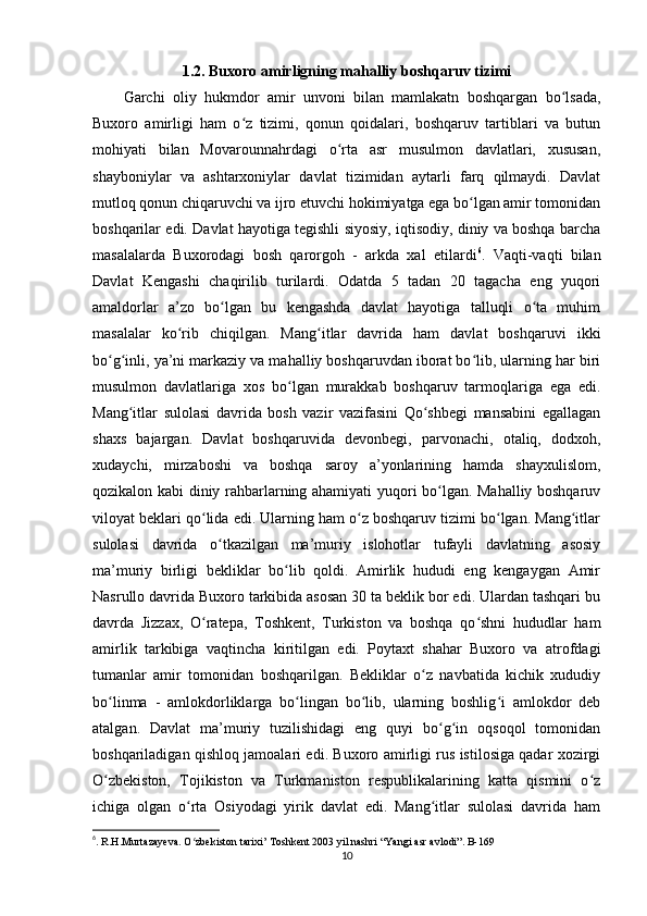 1.2. Buxoro amirligning mahalliy boshqaruv tizimi
Garchi   oliy   hukmdor   amir   unvoni   bilan   mamlakatn   boshqargan   bo lsada,ʻ
Buxoro   amirligi   ham   o z   tizimi,   qonun   qoidalari,   boshqaruv   tartiblari   va   butun	
ʻ
mohiyati   bilan   Movarounnahrdagi   o rta   asr   musulmon   davlatlari,   xususan,	
ʻ
shayboniylar   va   ashtarxoniylar   davlat   tizimidan   aytarli   farq   qilmaydi.   Davlat
mutloq qonun chiqaruvchi va ijro etuvchi hokimiyatga ega bo lgan amir tomonidan	
ʻ
boshqarilar edi. Davlat hayotiga tegishli siyosiy, iqtisodiy, diniy va boshqa barcha
masalalarda   Buxorodagi   bosh   qarorgoh   -   arkda   xal   etilardi 6
.   Vaqti-vaqti   bilan
Davlat   Kengashi   chaqirilib   turilardi.   Odatda   5   tadan   20   tagacha   eng   yuqori
amaldorlar   a’zo   bo lgan   bu   kengashda   davlat   hayotiga   talluqli   o ta   muhim	
ʻ ʻ
masalalar   ko rib   chiqilgan.   Mang itlar   davrida   ham   davlat   boshqaruvi   ikki	
ʻ ʻ
bo g inli, ya’ni markaziy va mahalliy boshqaruvdan iborat bo lib, ularning har biri	
ʻ ʻ ʻ
musulmon   davlatlariga   xos   bo lgan   murakkab   boshqaruv   tarmoqlariga   ega   edi.	
ʻ
Mang itlar   sulolasi   davrida   bosh   vazir   vazifasini   Qo shbegi   mansabini   egallagan	
ʻ ʻ
shaxs   bajargan.   Davlat   boshqaruvida   devonbegi,   parvonachi,   otaliq,   dodxoh,
xudaychi,   mirzaboshi   va   boshqa   saroy   a’yonlarining   hamda   shayxulislom,
qozikalon kabi diniy rahbarlarning ahamiyati yuqori bo lgan. Mahalliy boshqaruv	
ʻ
viloyat beklari qo lida edi. Ularning ham o z boshqaruv tizimi bo lgan. Mang itlar	
ʻ ʻ ʻ ʻ
sulolasi   davrida   o tkazilgan   ma’muriy   islohotlar   tufayli   davlatning   asosiy	
ʻ
ma’muriy   birligi   bekliklar   bo lib   qoldi.   Amirlik   hududi   eng   kengaygan   Amir	
ʻ
Nasrullo davrida Buxoro tarkibida asosan 30 ta beklik bor edi. Ulardan tashqari bu
davrda   Jizzax,   O ratepa,   Toshkent,   Turkiston   va   boshqa   qo shni   hududlar   ham	
ʻ ʻ
amirlik   tarkibiga   vaqtincha   kiritilgan   edi.   Poytaxt   shahar   Buxoro   va   atrofdagi
tumanlar   amir   tomonidan   boshqarilgan.   Bekliklar   o z   navbatida   kichik   xududiy	
ʻ
bo linma   -   amlokdorliklarga   bo lingan   bo lib,   ularning   boshlig i   amlokdor   deb	
ʻ ʻ ʻ ʻ
atalgan.   Davlat   ma’muriy   tuzilishidagi   eng   quyi   bo g in   oqsoqol   tomonidan	
ʻ ʻ
boshqariladigan qishloq jamoalari edi. Buxoro amirligi rus istilosiga qadar xozirgi
O zbekiston,   Tojikiston   va   Turkmaniston   respublikalarining   katta   qismini   o z	
ʻ ʻ
ichiga   olgan   o rta   Osiyodagi   yirik   davlat   edi.   Mang itlar   sulolasi   davrida   ham	
ʻ ʻ
6
. R.H.Murtazayeva. O zbekiston tarixi’ Toshkent 2003 yil nashri “Yangi asr avlodi”. B-169 
ʻ
10 