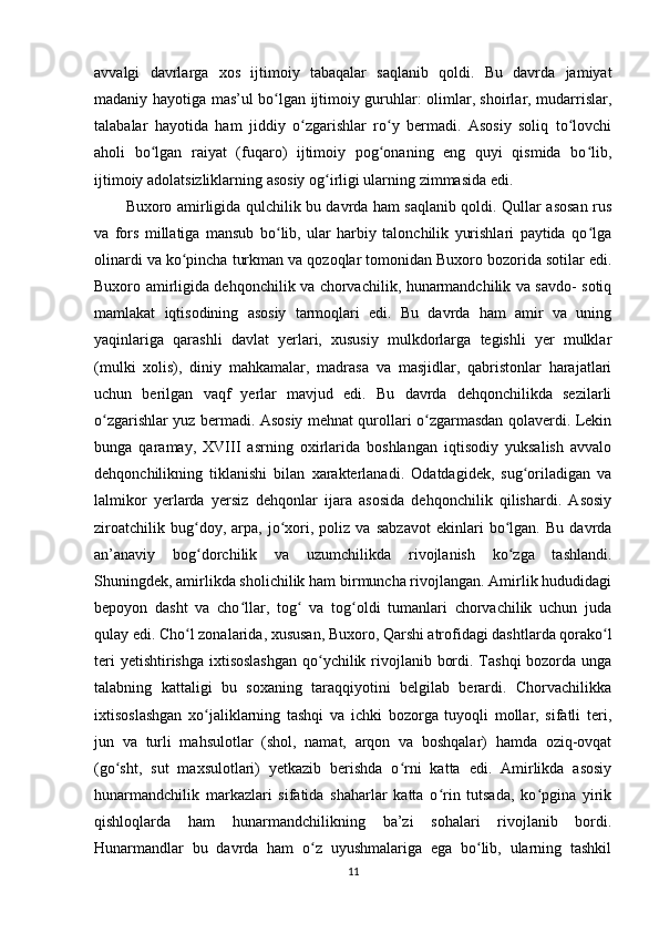 avvalgi   davrlarga   xos   ijtimoiy   tabaqalar   saqlanib   qoldi.   Bu   davrda   jamiyat
madaniy hayotiga mas’ul bo lgan ijtimoiy guruhlar: olimlar, shoirlar, mudarrislar,ʻ
talabalar   hayotida   ham   jiddiy   o zgarishlar   ro y   bermadi.   Asosiy   soliq   to lovchi	
ʻ ʻ ʻ
aholi   bo lgan   raiyat   (fuqaro)   ijtimoiy   pog onaning   eng   quyi   qismida   bo lib,	
ʻ ʻ ʻ
ijtimoiy adolatsizliklarning asosiy og irligi ularning zimmasida edi. 	
ʻ
Buxoro amirligida qulchilik bu davrda ham saqlanib qoldi. Qullar asosan rus
va   fors   millatiga   mansub   bo lib,   ular   harbiy   talonchilik   yurishlari   paytida   qo lga	
ʻ ʻ
olinardi va ko pincha turkman va qozoqlar tomonidan Buxoro bozorida sotilar edi.	
ʻ
Buxoro amirligida dehqonchilik va chorvachilik, hunarmandchilik va savdo- sotiq
mamlakat   iqtisodining   asosiy   tarmoqlari   edi.   Bu   davrda   ham   amir   va   uning
yaqinlariga   qarashli   davlat   yerlari,   xususiy   mulkdorlarga   tegishli   yer   mulklar
(mulki   xolis),   diniy   mahkamalar,   madrasa   va   masjidlar,   qabristonlar   harajatlari
uchun   berilgan   vaqf   yerlar   mavjud   edi.   Bu   davrda   dehqonchilikda   sezilarli
o zgarishlar yuz bermadi. Asosiy mehnat qurollari o zgarmasdan qolaverdi. Lekin	
ʻ ʻ
bunga   qaramay,   XVIII   asrning   oxirlarida   boshlangan   iqtisodiy   yuksalish   avvalo
dehqonchilikning   tiklanishi   bilan   xarakterlanadi.   Odatdagidek,   sug oriladigan   va	
ʻ
lalmikor   yerlarda   yersiz   dehqonlar   ijara   asosida   dehqonchilik   qilishardi.   Asosiy
ziroatchilik   bug doy,   arpa,   jo xori,   poliz   va   sabzavot   ekinlari   bo lgan.   Bu   davrda	
ʻ ʻ ʻ
an’anaviy   bog dorchilik   va   uzumchilikda   rivojlanish   ko zga   tashlandi.
ʻ ʻ
Shuningdek, amirlikda sholichilik ham birmuncha rivojlangan. Amirlik hududidagi
bepoyon   dasht   va   cho llar,   tog   va   tog oldi   tumanlari   chorvachilik   uchun   juda	
ʻ ʻ ʻ
qulay edi. Cho l zonalarida, xususan, Buxoro, Qarshi atrofidagi dashtlarda qorako l	
ʻ ʻ
teri  yetishtirishga ixtisoslashgan  qo ychilik rivojlanib bordi. Tashqi  bozorda unga	
ʻ
talabning   kattaligi   bu   soxaning   taraqqiyotini   belgilab   berardi.   Chorvachilikka
ixtisoslashgan   xo jaliklarning   tashqi   va   ichki   bozorga   tuyoqli   mollar,   sifatli   teri,	
ʻ
jun   va   turli   mahsulotlar   (shol,   namat,   arqon   va   boshqalar)   hamda   oziq-ovqat
(go sht,   sut   maxsulotlari)   yetkazib   berishda   o rni   katta   edi.   Amirlikda   asosiy	
ʻ ʻ
hunarmandchilik   markazlari   sifatida   shaharlar   katta   o rin   tutsada,   ko pgina   yirik	
ʻ ʻ
qishloqlarda   ham   hunarmandchilikning   ba’zi   sohalari   rivojlanib   bordi.
Hunarmandlar   bu   davrda   ham   o z   uyushmalariga   ega   bo lib,   ularning   tashkil	
ʻ ʻ
11 