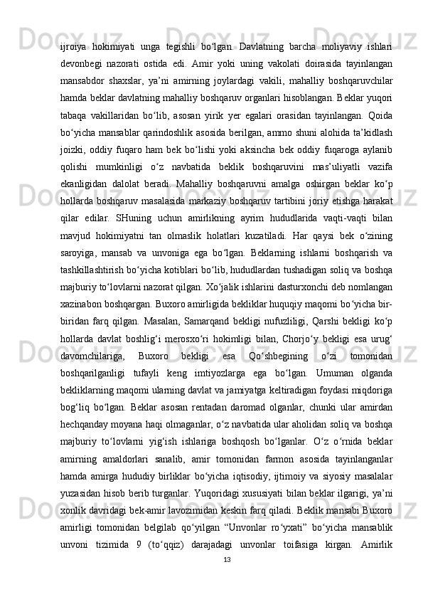 ijroiya   hokimiyati   unga   tegishli   bo lgan.   Davlatning   barcha   moliyaviy   ishlariʻ
devonbegi   nazorati   ostida   edi.   Amir   yoki   uning   vakolati   doirasida   tayinlangan
mansabdor   shaxslar,   ya’ni   amirning   joylardagi   vakili,   mahalliy   boshqaruvchilar
hamda beklar davlatning mahalliy boshqaruv organlari hisoblangan. Beklar yuqori
tabaqa   vakillaridan   bo lib,   asosan   yirik   yer   egalari   orasidan   tayinlangan.   Qoida	
ʻ
bo yicha mansablar  qarindoshlik asosida berilgan, ammo shuni  alohida ta’kidlash	
ʻ
joizki,   oddiy   fuqaro   ham   bek   bo lishi   yoki   aksincha   bek   oddiy   fuqaroga   aylanib	
ʻ
qolishi   mumkinligi   o z   navbatida   beklik   boshqaruvini   mas’uliyatli   vazifa	
ʻ
ekanligidan   dalolat   beradi.   Mahalliy   boshqaruvni   amalga   oshirgan   beklar   ko p	
ʻ
hollarda   boshqaruv  masalasida  markaziy  boshqaruv  tartibini   joriy  etishga   harakat
qilar   edilar.   SHuning   uchun   amirlikning   ayrim   hududlarida   vaqti-vaqti   bilan
mavjud   hokimiyatni   tan   olmaslik   holatlari   kuzatiladi.   Har   qaysi   bek   o zining	
ʻ
saroyiga,   mansab   va   unvoniga   ega   bo lgan.   Beklarning   ishlarni   boshqarish   va	
ʻ
tashkillashtirish bo yicha kotiblari bo lib, hududlardan tushadigan soliq va boshqa	
ʻ ʻ
majburiy to lovlarni nazorat qilgan. Xo jalik ishlarini dasturxonchi deb nomlangan	
ʻ ʻ
xazinabon boshqargan. Buxoro amirligida bekliklar huquqiy maqomi bo yicha bir-	
ʻ
biridan   farq   qilgan.   Masalan,   Samarqand   bekligi   nufuzliligi,   Qarshi   bekligi   ko p	
ʻ
hollarda   davlat   boshlig‘i   merosxo ri   hokimligi   bilan,   Chorjo y   bekligi   esa   urug‘	
ʻ ʻ
davomchilariga,   Buxoro   bekligi   esa   Qo shbegining   o zi   tomonidan	
ʻ ʻ
boshqarilganligi   tufayli   keng   imtiyozlarga   ega   bo lgan.   Umuman   olganda	
ʻ
bekliklarning maqomi ularning davlat va jamiyatga keltiradigan foydasi miqdoriga
bog‘liq   bo lgan.   Beklar   asosan   rentadan   daromad   olganlar,   chunki   ular   amirdan	
ʻ
hechqanday moyana haqi olmaganlar, o z navbatida ular aholidan soliq va boshqa	
ʻ
majburiy   to lovlarni   yig‘ish   ishlariga   boshqosh   bo lganlar.   O z   o rnida   beklar	
ʻ ʻ ʻ ʻ
amirning   amaldorlari   sanalib,   amir   tomonidan   farmon   asosida   tayinlanganlar
hamda   amirga   hududiy   birliklar   bo yicha   iqtisodiy,   ijtimoiy   va   siyosiy   masalalar	
ʻ
yuzasidan hisob berib turganlar. Yuqoridagi xususiyati  bilan beklar ilgarigi, ya’ni
xonlik davridagi bek-amir lavozimidan keskin farq qiladi. Beklik mansabi Buxoro
amirligi   tomonidan   belgilab   qo yilgan   “Unvonlar   ro yxati”   bo yicha   mansablik	
ʻ ʻ ʻ
unvoni   tizimida   9   (to qqiz)   darajadagi   unvonlar   toifasiga   kirgan.   Amirlik	
ʻ
13 