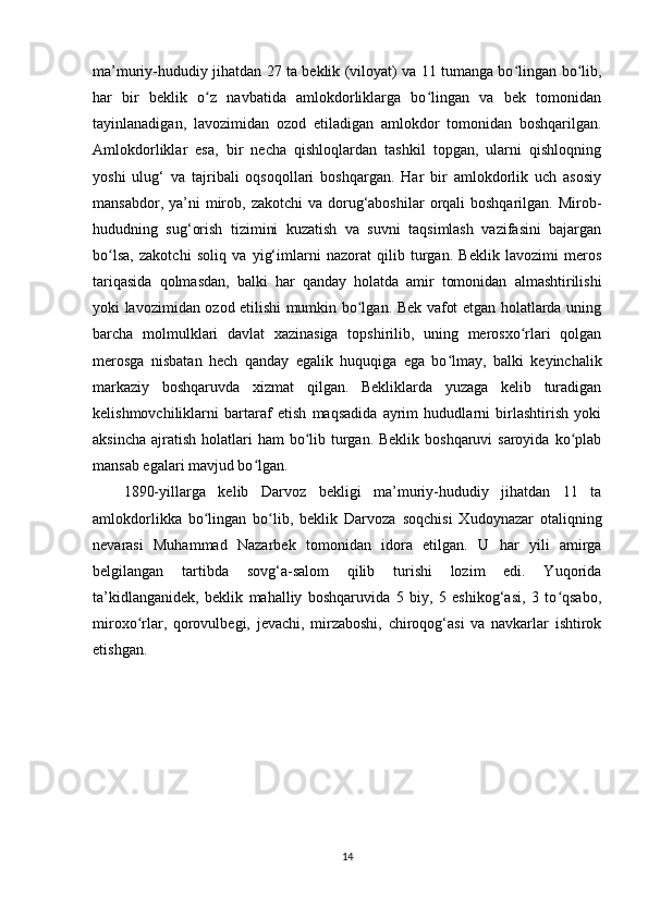 ma’muriy-hududiy jihatdan 27 ta beklik (viloyat) va 11 tumanga bo lingan bo lib,ʻ ʻ
har   bir   beklik   o z   navbatida   amlokdorliklarga   bo lingan   va   bek   tomonidan	
ʻ ʻ
tayinlanadigan,   lavozimidan   ozod   etiladigan   amlokdor   tomonidan   boshqarilgan.
Amlokdorliklar   esa,   bir   necha   qishloqlardan   tashkil   topgan,   ularni   qishloqning
yoshi   ulug‘   va   tajribali   oqsoqollari   boshqargan.   Har   bir   amlokdorlik   uch   asosiy
mansabdor,  ya’ni   mirob,  zakotchi   va dorug‘aboshilar  orqali  boshqarilgan.  Mirob-
hududning   sug‘orish   tizimini   kuzatish   va   suvni   taqsimlash   vazifasini   bajargan
bo lsa,   zakotchi   soliq   va   yig‘imlarni   nazorat   qilib   turgan.   Beklik   lavozimi   meros	
ʻ
tariqasida   qolmasdan,   balki   har   qanday   holatda   amir   tomonidan   almashtirilishi
yoki lavozimidan ozod etilishi mumkin bo lgan. Bek vafot etgan holatlarda uning	
ʻ
barcha   molmulklari   davlat   xazinasiga   topshirilib,   uning   merosxo rlari   qolgan	
ʻ
merosga   nisbatan   hech   qanday   egalik   huquqiga   ega   bo lmay,   balki   keyinchalik	
ʻ
markaziy   boshqaruvda   xizmat   qilgan.   Bekliklarda   yuzaga   kelib   turadigan
kelishmovchiliklarni   bartaraf   etish   maqsadida   ayrim   hududlarni   birlashtirish   yoki
aksincha  ajratish  holatlari  ham  bo lib turgan.  Beklik boshqaruvi  saroyida  ko plab	
ʻ ʻ
mansab egalari mavjud bo lgan. 	
ʻ
1890-yillarga   kelib   Darvoz   bekligi   ma’muriy-hududiy   jihatdan   11   ta
amlokdorlikka   bo lingan   bo lib,   beklik   Darvoza   soqchisi   Xudoynazar   otaliqning	
ʻ ʻ
nevarasi   Muhammad   Nazarbek   tomonidan   idora   etilgan.   U   har   yili   amirga
belgilangan   tartibda   sovg‘a-salom   qilib   turishi   lozim   edi.   Yuqorida
ta’kidlanganidek,   beklik   mahalliy   boshqaruvida   5   biy,   5   eshikog‘asi,   3   to qsabo,	
ʻ
miroxo rlar,   qorovulbegi,   jevachi,   mirzaboshi,   chiroqog‘asi   va   navkarlar   ishtirok	
ʻ
etishgan. 
14 