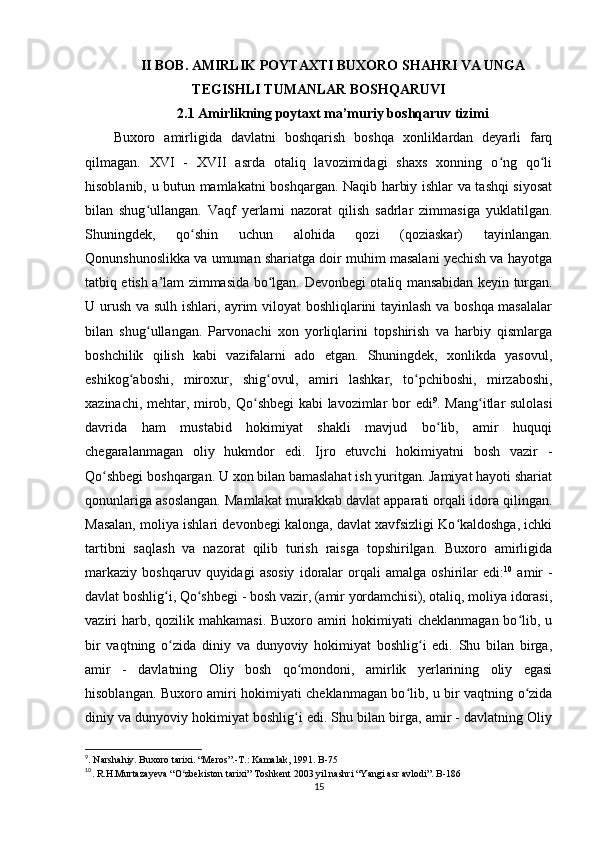 II BOB.  AMIRLIK POYTAXTI BUXORO SHAHRI VA UNGA
TEGISHLI TUMANLAR BOSHQARUVI
2.1 Amirlikning poytaxt ma’muriy boshqaruv tizimi
Buxoro   amirligida   davlatni   boshqarish   boshqa   xonliklardan   deyarli   farq
qilmagan.   XVI   -   XVII   asrda   otaliq   lavozimidagi   shaxs   xonning   o ng   qo liʻ ʻ
hisoblanib, u butun mamlakatni boshqargan. Naqib harbiy ishlar va tashqi siyosat
bilan   shug ullangan.   Vaqf   yerlarni   nazorat   qilish   sadrlar   zimmasiga   yuklatilgan.	
ʻ
Shuningdek,   qo shin   uchun   alohida   qozi   (qoziaskar)   tayinlangan.	
ʻ
Qonunshunoslikka va umuman shariatga doir muhim masalani yechish va hayotga
tatbiq etish a’lam zimmasida bo lgan.  	
ʻ Devonbegi otaliq mansabidan keyin turgan.
U urush va sulh ishlari, ayrim viloyat boshliqlarini tayinlash va boshqa masalalar
bilan   shug ullangan.   Parvonachi   xon   yorliqlarini   topshirish   va   harbiy   qismlarga	
ʻ
boshchilik   qilish   kabi   vazifalarni   ado   etgan.   Shuningdek,   xonlikda   yasovul,
eshikog aboshi,   miroxur,   shig ovul,   amiri   lashkar,   to pchiboshi,   mirzaboshi,	
ʻ ʻ ʻ
xazinachi, mehtar, mirob, Qo shbegi kabi lavozimlar bor edi	
ʻ 9
. Mang itlar sulolasi	ʻ
davrida   ham   mustabid   hokimiyat   shakli   mavjud   bo lib,   amir   huquqi	
ʻ
chegaralanmagan   oliy   hukmdor   edi.   Ijro   etuvchi   hokimiyatni   bosh   vazir   -
Qo shbegi boshqargan. U xon bilan bamaslahat ish yuritgan. Jamiyat hayoti shariat	
ʻ
qonunlariga asoslangan. Mamlakat murakkab davlat apparati orqali idora qilingan.
Masalan, moliya ishlari devonbegi kalonga, davlat xavfsizligi Ko kaldoshga, ichki	
ʻ
tartibni   saqlash   va   nazorat   qilib   turish   raisga   topshirilgan.   Buxoro   amirligida
markaziy   boshqaruv   quyidagi   asosiy   idoralar   orqali   amalga   oshirilar   edi: 10
  amir   -
davlat boshlig i, Qo shbegi - bosh vazir, (amir yordamchisi), otaliq, moliya idorasi,	
ʻ ʻ
vaziri  harb, qozilik mahkamasi.  Buxoro amiri  hokimiyati  cheklanmagan  bo lib, u	
ʻ
bir   vaqtning   o zida   diniy   va   dunyoviy   hokimiyat   boshlig i   edi.   Shu   bilan   birga,	
ʻ ʻ
amir   -   davlatning   Oliy   bosh   qo mondoni,   amirlik   yerlarining   oliy   egasi	
ʻ
hisoblangan. Buxoro amiri hokimiyati cheklanmagan bo lib, u bir vaqtning o zida	
ʻ ʻ
diniy va dunyoviy hokimiyat boshlig i edi. Shu bilan birga, amir - davlatning Oliy	
ʻ
9
. Narshahiy. Buxoro tarixi. “Meros”.-T.: Kamalak, 1991. B-75
10
. R.H.Murtazayeva “O zbekiston tarixi” Toshkent 2003 yil nashri “Yangi asr avlodi”. B-186	
ʻ
15 