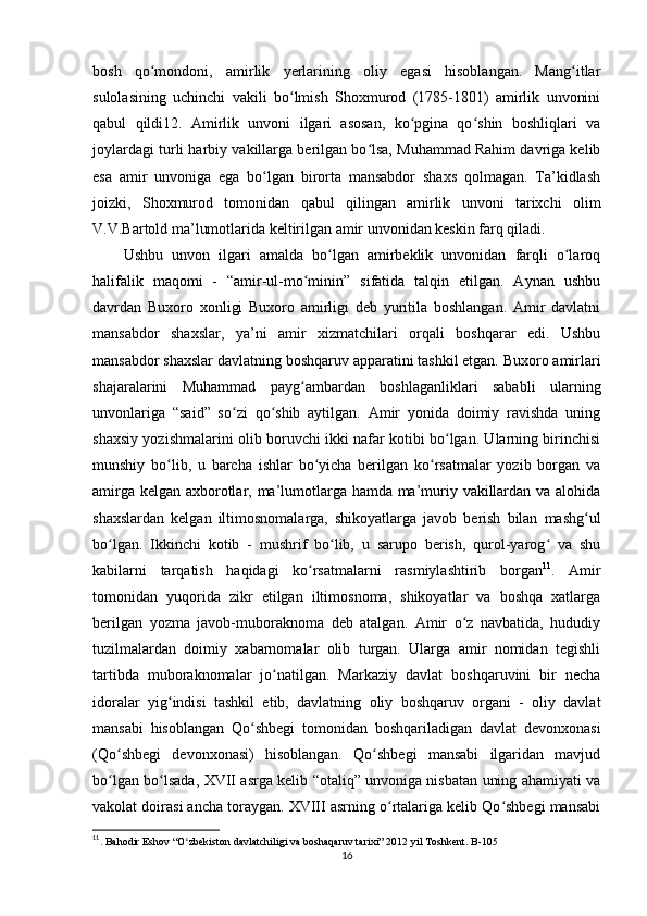 bosh   qo mondoni,   amirlik   yerlarining   oliy   egasi   hisoblangan.   Mang itlarʻ ʻ
sulolasining   uchinchi   vakili   bo lmish   Shoxmurod   (1785-1801)   amirlik   unvonini	
ʻ
qabul   qildi12.   Amirlik   unvoni   ilgari   asosan,   ko pgina   qo shin   boshliqlari   va	
ʻ ʻ
joylardagi turli harbiy vakillarga berilgan bo lsa, Muhammad Rahim davriga kelib	
ʻ
esa   amir   unvoniga   ega   bo lgan   birorta   mansabdor   shaxs   qolmagan.   Ta’kidlash	
ʻ
joizki,   Shoxmurod   tomonidan   qabul   qilingan   amirlik   unvoni   tarixchi   olim
V.V.Bartold ma’lumotlarida keltirilgan amir unvonidan keskin farq qiladi. 
Ushbu   unvon   ilgari   amalda   bo lgan   amirbeklik   unvonidan   farqli   o laroq	
ʻ ʻ
halifalik   maqomi   -   “amir-ul-mo minin”   sifatida   talqin   etilgan.   Aynan   ushbu	
ʻ
davrdan   Buxoro   xonligi   Buxoro   amirligi   deb   yuritila   boshlangan.   Amir   davlatni
mansabdor   shaxslar,   ya’ni   amir   xizmatchilari   orqali   boshqarar   edi.   Ushbu
mansabdor shaxslar davlatning boshqaruv apparatini tashkil etgan. Buxoro amirlari
shajaralarini   Muhammad   payg ambardan   boshlaganliklari   sababli   ularning
ʻ
unvonlariga   “said”   so zi   qo shib   aytilgan.   Amir   yonida   doimiy   ravishda   uning	
ʻ ʻ
shaxsiy yozishmalarini olib boruvchi ikki nafar kotibi bo lgan. Ularning birinchisi	
ʻ
munshiy   bo lib,   u   barcha   ishlar   bo yicha   berilgan   ko rsatmalar   yozib   borgan   va	
ʻ ʻ ʻ
amirga kelgan axborotlar, ma’lumotlarga hamda ma’muriy vakillardan va alohida
shaxslardan   kelgan   iltimosnomalarga,   shikoyatlarga   javob   berish   bilan   mashg ul	
ʻ
bo lgan.   Ikkinchi   kotib   -   mushrif   bo lib,   u   sarupo   berish,   qurol-yarog   va   shu	
ʻ ʻ ʻ
kabilarni   tarqatish   haqidagi   ko rsatmalarni   rasmiylashtirib   borgan	
ʻ 11
.   Amir
tomonidan   yuqorida   zikr   etilgan   iltimosnoma,   shikoyatlar   va   boshqa   xatlarga
berilgan   yozma   javob-muboraknoma   deb   atalgan.   Amir   o z   navbatida,   hududiy	
ʻ
tuzilmalardan   doimiy   xabarnomalar   olib   turgan.   Ularga   amir   nomidan   tegishli
tartibda   muboraknomalar   jo natilgan.   Markaziy   davlat   boshqaruvini   bir   necha	
ʻ
idoralar   yig indisi   tashkil   etib,   davlatning   oliy   boshqaruv   organi   -   oliy   davlat	
ʻ
mansabi   hisoblangan   Qo shbegi   tomonidan   boshqariladigan   davlat   devonxonasi	
ʻ
(Qo shbegi   devonxonasi)   hisoblangan.   Qo shbegi   mansabi   ilgaridan   mavjud	
ʻ ʻ
bo lgan bo lsada, XVII asrga kelib “otaliq” unvoniga nisbatan uning ahamiyati va
ʻ ʻ
vakolat doirasi ancha toraygan. XVIII asrning o rtalariga kelib Qo shbegi mansabi	
ʻ ʻ
11
. Bahodir Eshov “O zbekiston davlatchiligi va boshaqaruv tarixi” 2012 yil Toshkent. B-105 	
ʻ
16 