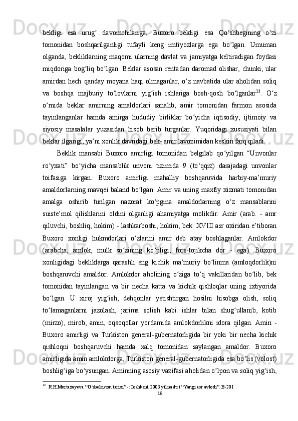 bekligi   esa   urug   davomchilariga,   Buxoro   bekligi   esa   Qo shbegining   o ziʻ ʻ ʻ
tomonidan   boshqarilganligi   tufayli   keng   imtiyozlarga   ega   bo lgan.   Umuman	
ʻ
olganda,   bekliklarning   maqomi   ularning   davlat   va   jamiyatga   keltiradigan   foydasi
miqdoriga   bog liq   bo lgan.   Beklar   asosan   rentadan   daromad   olishar,   chunki,   ular	
ʻ ʻ
amirdan   hech   qanday   moyana  haqi   olmaganlar,  o z   navbatida  ular   aholidan  soliq	
ʻ
va   boshqa   majburiy   to lovlarni   yig ish   ishlariga   bosh-qosh   bo lganlar	
ʻ ʻ ʻ 12
.   O z	ʻ
o rnida   beklar   amirning   amaldorlari   sanalib,   amir   tomonidan   farmon   asosida	
ʻ
tayinlanganlar   hamda   amirga   hududiy   birliklar   bo yicha   iqtisodiy,   ijtimoiy   va	
ʻ
siyosiy   masalalar   yuzasidan   hisob   berib   turganlar.   Yuqoridagi   xususiyati   bilan
beklar ilgarigi, ya’ni xonlik davridagi bek- amir lavozimidan keskin farq qiladi. 
Beklik   mansabi   Buxoro   amirligi   tomonidan   belgilab   qo yilgan   “Unvonlar	
ʻ
ro yxati”   bo yicha   mansablik   unvoni   tizimida   9   (to qqiz)   darajadagi   unvonlar	
ʻ ʻ ʻ
toifasiga   kirgan.   Buxoro   amirligi   mahalliy   boshqaruvida   harbiy-ma’muriy
amaldorlarning mavqei baland bo lgan. Amir va uning maxfiy xizmati tomonidan	
ʻ
amalga   oshirib   turilgan   nazorat   ko pgina   amaldorlarning   o z   mansablarini	
ʻ ʻ
suiste’mol   qilishlarini   oldini   olganligi   ahamiyatga   molikdir.   Amir   (arab.   -   amr
qiluvchi, boshliq, hokim) - lashkarboshi, hokim, bek. XVIII asr oxiridan e’tiboran
Buxoro   xonligi   hukmdorlari   o zlarini   amir   deb   atay   boshlaganlar.   Amlokdor	
ʻ
(arabcha,   amlok,   mulk   so zining   ko pligi,   fors-tojikcha   dor   -   ega).   Buxoro	
ʻ ʻ
xonligidagi   bekliklarga   qarashli   eng   kichik   ma’muriy   bo linma   (amloqdorlik)ni	
ʻ
boshqaruvchi   amaldor.   Amlokdor   aholining   o ziga   to q   vakillaridan   bo lib,   bek	
ʻ ʻ ʻ
tomonidan   tayinlangan   va   bir   necha   katta   va   kichik   qishloqlar   uning   ixtiyorida
bo lgan.   U   xiroj   yig ish,   dehqonlar   yetishtirgan   hosilni   hisobga   olish,   soliq	
ʻ ʻ
to lamaganlarni   jazolash,   jarima   solish   kabi   ishlar   bilan   shug ullanib,   kotib
ʻ ʻ
(mirzo),   mirob,   amin,   oqsoqollar   yordamida   amlokdorlikni   idora   qilgan.   Amin   -
Buxoro   amirligi   va   Turkiston   general-gubernatorligida   bir   yoki   bir   necha   kichik
qishloqni   boshqaruvchi   hamda   xalq   tomonidan   saylangan   amaldor.   Buxoro
amirligida amin amlokdorga, Turkiston general-gubernatorligida esa bo lis (volost)	
ʻ
boshlig iga bo ysungan. Aminning asosiy vazifasi aholidan o lpon va soliq yig ish,	
ʻ ʻ ʻ ʻ
12
. R.H.Murtazayeva “O zbekiston tarixi” -:Toshkent 2003 yil nashri “Yangi asr avlodi”. B-201 	
ʻ
18 