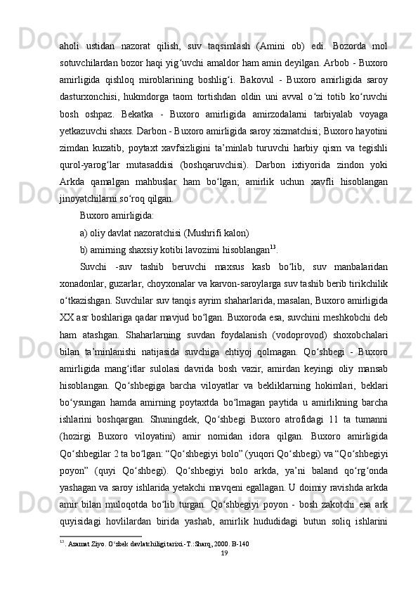 aholi   ustidan   nazorat   qilish,   suv   taqsimlash   (Amini   ob)   edi.   Bozorda   mol
sotuvchilardan bozor haqi yig uvchi amaldor ham amin deyilgan. Arbob - Buxoroʻ
amirligida   qishloq   miroblarining   boshlig i.   Bakovul   -   Buxoro   amirligida   saroy	
ʻ
dasturxonchisi,   hukmdorga   taom   tortishdan   oldin   uni   avval   o zi   totib   ko ruvchi	
ʻ ʻ
bosh   oshpaz.   Bekatka   -   Buxoro   amirligida   amirzodalarni   tarbiyalab   voyaga
yetkazuvchi shaxs. Darbon - Buxoro amirligida saroy xizmatchisi; Buxoro hayotini
zimdan   kuzatib,   poytaxt   xavfsizligini   ta’minlab   turuvchi   harbiy   qism   va   tegishli
qurol-yarog lar   mutasaddisi   (boshqaruvchisi).   Darbon   ixtiyorida   zindon   yoki	
ʻ
Arkda   qamalgan   mahbuslar   ham   bo lgan;   amirlik   uchun   xavfli   hisoblangan	
ʻ
jinoyatchilarni so roq qilgan.	
ʻ
Buxoro amirligida:
a) oliy davlat nazoratchisi (Mushrifi kalon)
b) amirning shaxsiy kotibi lavozimi hisoblangan 13
.
Suvchi   -suv   tashib   beruvchi   maxsus   kasb   bo lib,   suv   manbalaridan	
ʻ
xonadonlar, guzarlar, choyxonalar va karvon-saroylarga suv tashib berib tirikchilik
o tkazishgan. Suvchilar suv tanqis ayrim shaharlarida, masalan, Buxoro amirligida	
ʻ
XX asr boshlariga qadar mavjud bo lgan. Buxoroda esa, suvchini meshkobchi deb	
ʻ
ham   atashgan.   Shaharlarning   suvdan   foydalanish   (vodoprovod)   shoxobchalari
bilan   ta’minlanishi   natijasida   suvchiga   ehtiyoj   qolmagan.   Qo shbegi   -   Buxoro	
ʻ
amirligida   mang itlar   sulolasi   davrida   bosh   vazir,   amirdan   keyingi   oliy   mansab	
ʻ
hisoblangan.   Qo shbegiga   barcha   viloyatlar   va   bekliklarning   hokimlari,   beklari
ʻ
bo ysungan   hamda   amirning   poytaxtda   bo lmagan   paytida   u   amirlikning   barcha	
ʻ ʻ
ishlarini   boshqargan.   Shuningdek,   Qo shbegi   Buxoro   atrofidagi   11   ta   tumanni	
ʻ
(hozirgi   Buxoro   viloyatini)   amir   nomidan   idora   qilgan.   Buxoro   amirligida
Qo shbegilar 2 ta bo lgan: “Qo shbegiyi bolo” (yuqori Qo shbegi) va “Qo shbegiyi	
ʻ ʻ ʻ ʻ ʻ
poyon”   (quyi   Qo shbegi).   Qo shbegiyi   bolo   arkda,   ya’ni   baland   qo rg onda	
ʻ ʻ ʻ ʻ
yashagan va saroy ishlarida yetakchi mavqeni egallagan. U doimiy ravishda arkda
amir   bilan   muloqotda   bo lib   turgan.   Qo shbegiyi   poyon   -   bosh   zakotchi   esa   ark	
ʻ ʻ
quyisidagi   hovlilardan   birida   yashab,   amirlik   hududidagi   butun   soliq   ishlarini
13
. Azamat Ziyo. O zbek davlatchiligi tarixi.-T.:Sharq, 2000. B-140	
ʻ
19 