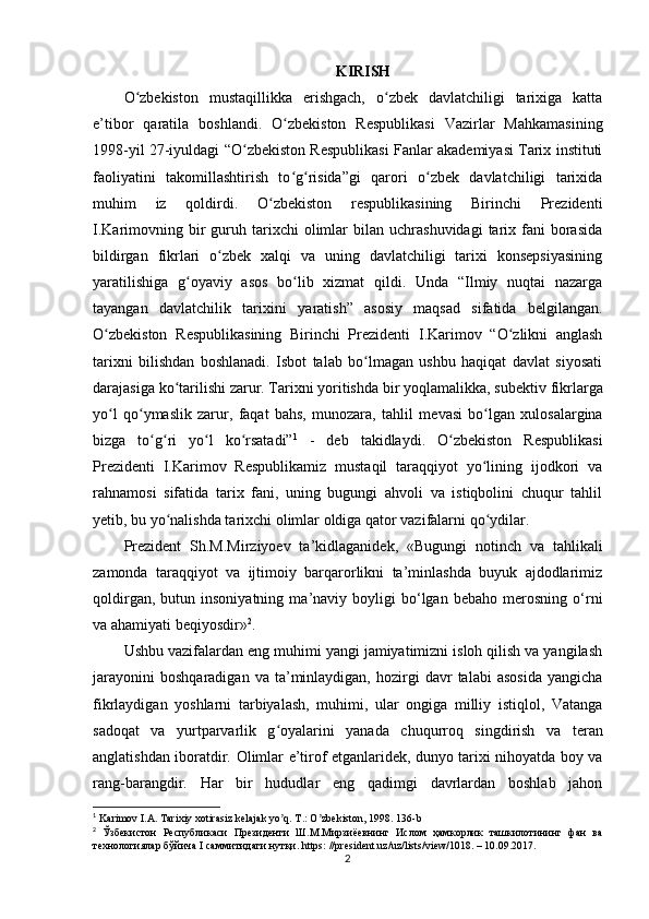 KIRISH
O zbekiston   mustaqillikka   erishgach,   o zbek   davlatchiligi   tarixiga   kattaʻ ʻ
e’tibor   qaratila   boshlandi.   O zbekiston   Respublikasi   Vazirlar   Mahkamasining	
ʻ
1998-yil 27-iyuldagi “O zbekiston Respublikasi Fanlar akademiyasi Tarix instituti	
ʻ
faoliyatini   takomillashtirish   to g risida”gi   qarori   o zbek   davlatchiligi   tarixida	
ʻ ʻ ʻ
muhim   iz   qoldirdi.   O zbekiston   respublikasining   Birinchi   Prezidenti	
ʻ
I.Karimovning  bir  guruh  tarixchi   olimlar  bilan  uchrashuvidagi   tarix  fani   borasida
bildirgan   fikrlari   o zbek   xalqi   va   uning   davlatchiligi   tarixi   konsepsiyasining	
ʻ
yaratilishiga   g oyaviy   asos   bo lib   xizmat   qildi.   Unda   “Ilmiy   nuqtai   nazarga	
ʻ ʻ
tayangan   davlatchilik   tarixini   yaratish”   asosiy   maqsad   sifatida   belgilangan.
O zbekiston   Respublikasining   Birinchi   Prezidenti   I.Karimov   “O zlikni   anglash	
ʻ ʻ
tarixni   bilishdan   boshlanadi.   Isbot   talab   bo lmagan   ushbu   haqiqat   davlat   siyosati	
ʻ
darajasiga ko tarilishi zarur. Tarixni yoritishda bir yoqlamalikka, sub	
ʻ е ktiv fikrlarga
yo l   qo ymaslik   zarur,   faqat   bahs,   munozara,   tahlil   m	
ʻ ʻ е vasi   bo lgan   xulosalargina	ʻ
bizga   to g ri   yo l   ko rsatadi”	
ʻ ʻ ʻ ʻ 1
  -   deb   takidlaydi.   O zbekiston   Respublikasi	ʻ
Prezidenti   I.Karimov   Respublikamiz   mustaqil   taraqqiyot   yo lining   ijodkori   va	
ʻ
rahnamosi   sifatida   tarix   fani,   uning   bugungi   ahvoli   va   istiqbolini   chuqur   tahlil
yetib, bu yo nalishda tarixchi olimlar oldiga qator vazifalarni qo ydilar. 	
ʻ ʻ
Prezident   Sh.M.Mirziyoev   ta’kidlaganidek,   «Bugungi   notinch   va   tahlikali
zamonda   taraqqiyot   va   ijtimoiy   barqarorlikni   ta’minlashda   buyuk   ajdodlarimiz
qoldirgan,   butun  insoniyatning   ma’naviy  boyligi   bo‘lgan   bebaho   merosning   o‘rni
va ahamiyati beqiyosdir» 2
. 
Ushbu vazifalardan eng muhimi yangi jamiyatimizni isloh qilish va yangilash
jarayonini   boshqaradigan   va   ta’minlaydigan,   hozirgi   davr   talabi   asosida   yangicha
fikrlaydigan   yoshlarni   tarbiyalash,   muhimi,   ular   ongiga   milliy   istiqlol,   Vatanga
sadoqat   va   yurtparvarlik   g oyalarini   yanada   chuqurroq   singdirish	
ʻ   va   teran
anglatishdan iboratdir.   Olimlar e’tirof etganlaridek, dunyo tarixi nihoyatda boy va
rang-barangdir.   Har   bir   hududlar   eng   qadimgi   davrlardan   boshlab   jahon
1
 Karimov I.А. Tarixiy xotirasiz kelajak yo q. T.: O zbekiston, 1998. 136-
ʼ ʼ b
2
  Ўзбекистон   Республикаси   Президенти   Ш.М.Мирзиёевнинг   Ислом   ҳамкорлик   ташкилотининг   фан   ва
технологиялар бўйича  I  саммитидаги нутқи.  https : // president . uz / uz / lists / view /1018. – 10.09.2017.
2 