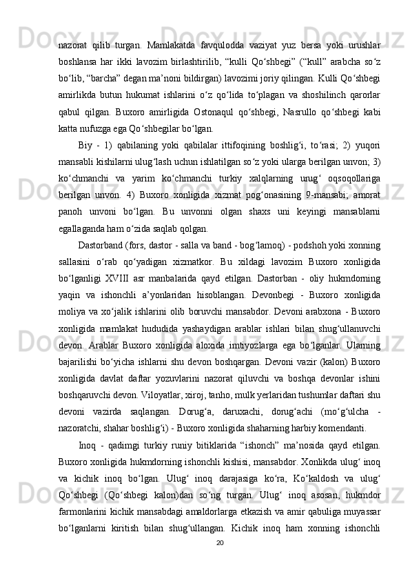 nazorat   qilib   turgan.   Mamlakatda   favqulodda   vaziyat   yuz   bersa   yoki   urushlar
boshlansa   har   ikki   lavozim   birlashtirilib,   “kulli   Qo shbegi”   (“kull”   arabcha   so zʻ ʻ
bo lib, “barcha” degan ma’noni bildirgan) lavozimi joriy qilingan. Kulli Qo shbegi	
ʻ ʻ
amirlikda   butun   hukumat   ishlarini   o z   qo lida   to plagan   va   shoshilinch   qarorlar	
ʻ ʻ ʻ
qabul   qilgan.   Buxoro   amirligida   Ostonaqul   qo shbegi,   Nasrullo   qo shbegi   kabi	
ʻ ʻ
katta nufuzga ega Qo shbegilar bo lgan.	
ʻ ʻ
Biy   -   1)   qabilaning   yoki   qabilalar   ittifoqining   boshlig i,   to rasi;   2)   yuqori	
ʻ ʻ
mansabli kishilarni ulug lash uchun ishlatilgan so z yoki ularga berilgan unvon; 3)	
ʻ ʻ
ko chmanchi   va   yarim   ko chmanchi   turkiy   xalqlarning   urug   oqsoqollariga	
ʻ ʻ ʻ
berilgan   unvon.   4)   Buxoro   xonligida   xizmat   pog onasining   9-mansabi;   amorat	
ʻ
panoh   unvoni   bo lgan.   Bu   unvonni   olgan   shaxs   uni   keyingi   mansablarni	
ʻ
egallaganda ham o zida saqlab qolgan.
ʻ
Dastorband (fors, dastor - salla va band - bog lamoq) - podshoh yoki xonning	
ʻ
sallasini   o rab   qo yadigan   xizmatkor.   Bu   xildagi   lavozim   Buxoro   xonligida	
ʻ ʻ
bo lganligi   XVIII   asr   manbalarida   qayd   etilgan.   Dastorban   -   oliy   hukmdorning	
ʻ
yaqin   va   ishonchli   a’yonlaridan   hisoblangan.   Devonbegi   -   Buxoro   xonligida
moliya  va   xo jalik   ishlarini   olib   boruvchi   mansabdor.   Devoni   arabxona   -   Buxoro	
ʻ
xonligida   mamlakat   hududida   yashaydigan   arablar   ishlari   bilan   shug ullanuvchi	
ʻ
devon.   Arablar   Buxoro   xonligida   aloxida   imtiyozlarga   ega   bo lganlar.   Ularning	
ʻ
bajarilishi   bo yicha   ishlarni   shu   devon   boshqargan.   Devoni   vazir   (kalon)   Buxoro	
ʻ
xonligida   davlat   daftar   yozuvlarini   nazorat   qiluvchi   va   boshqa   devonlar   ishini
boshqaruvchi devon. Viloyatlar, xiroj, tanho, mulk yerlaridan tushumlar daftari shu
devoni   vazirda   saqlangan.   Dorug a,   daruxachi,   dorug achi   (mo g ulcha   -	
ʻ ʻ ʻ ʻ
nazoratchi, shahar boshlig i) - Buxoro xonligida shaharning harbiy komendanti.	
ʻ
Inoq   -   qadimgi   turkiy   runiy   bitiklarida   “ishonch”   ma’nosida   qayd   etilgan.
Buxoro xonligida hukmdorning ishonchli kishisi, mansabdor. Xonlikda ulug  inoq	
ʻ
va   kichik   inoq   bo lgan.   Ulug   inoq   darajasiga   ko ra,   Ko kaldosh   va   ulug	
ʻ ʻ ʻ ʻ ʻ
Qo shbegi   (Qo shbegi   kalon)dan   so ng   turgan.   Ulug   inoq   asosan,   hukmdor	
ʻ ʻ ʻ ʻ
farmonlarini kichik mansabdagi amaldorlarga etkazish va amir qabuliga muyassar
bo lganlarni   kiritish   bilan   shug ullangan.   Kichik   inoq   ham   xonning   ishonchli
ʻ ʻ
20 