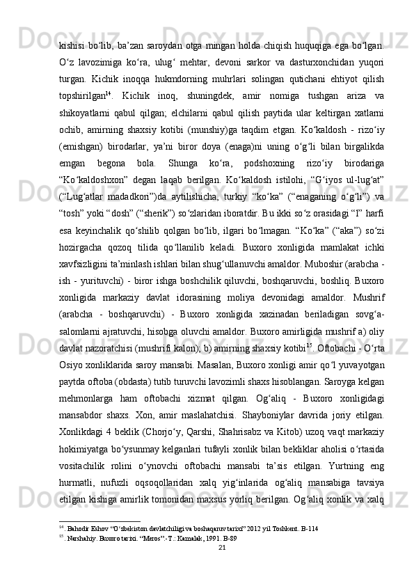 kishisi   bo lib,   ba’zan   saroydan  otga   mingan   holda   chiqish   huquqiga   ega   bo lgan.ʻ ʻ
O z   lavozimiga   ko ra,   ulug   mehtar,   devoni   sarkor   va   dasturxonchidan   yuqori	
ʻ ʻ ʻ
turgan.   Kichik   inoqqa   hukmdorning   muhrlari   solingan   qutichani   ehtiyot   qilish
topshirilgan 14
.   Kichik   inoq,   shuningdek,   amir   nomiga   tushgan   ariza   va
shikoyatlarni   qabul   qilgan;   elchilarni   qabul   qilish   paytida   ular   keltirgan   xatlarni
ochib,   amirning   shaxsiy   kotibi   (munshiy)ga   taqdim   etgan.   Ko kaldosh   -   rizo iy	
ʻ ʻ
(emishgan)   birodarlar,   ya’ni   biror   doya   (enaga)ni   uning   o g li   bilan   birgalikda	
ʻ ʻ
emgan   begona   bola.   Shunga   ko ra,   podshoxning   rizo iy   birodariga	
ʻ ʻ
“Ko kaldoshxon”   degan   laqab   berilgan.   Ko kaldosh   istilohi,   “G iyos   ul-lug at”	
ʻ ʻ ʻ ʻ
(“Lug atlar   madadkori”)da   aytilishicha,   turkiy   “ko ka”   (“enaganing   o g li”)   va	
ʻ ʻ ʻ ʻ
“tosh” yoki “dosh” (“sherik”) so zlaridan iboratdir. Bu ikki so z orasidagi “l” harfi	
ʻ ʻ
esa   keyinchalik   qo shilib   qolgan   bo lib,   ilgari   bo lmagan.   “Ko ka”   (“aka”)   so zi	
ʻ ʻ ʻ ʻ ʻ
hozirgacha   qozoq   tilida   qo llanilib   keladi.   Buxoro   xonligida   mamlakat   ichki	
ʻ
xavfsizligini ta’minlash ishlari bilan shug ullanuvchi amaldor. Muboshir (arabcha -	
ʻ
ish  -  yurituvchi)  -  biror  ishga  boshchilik  qiluvchi, boshqaruvchi,  boshliq.  Buxoro
xonligida   markaziy   davlat   idorasining   moliya   devonidagi   amaldor.   Mushrif
(arabcha   -   boshqaruvchi)   -   Buxoro   xonligida   xazinadan   beriladigan   sovg a-	
ʻ
salomlarni ajratuvchi, hisobga oluvchi amaldor. Buxoro amirligida mushrif a) oliy
davlat nazoratchisi (mushrifi kalon); b) amirning shaxsiy kotibi 15
. Oftobachi - O rta
ʻ
Osiyo xonliklarida saroy mansabi. Masalan, Buxoro xonligi amir qo l yuvayotgan	
ʻ
paytda oftoba (obdasta) tutib turuvchi lavozimli shaxs hisoblangan. Saroyga kelgan
mehmonlarga   ham   oftobachi   xizmat   qilgan.   Og aliq   -   Buxoro   xonligidagi	
ʻ
mansabdor   shaxs.   Xon,   amir   maslahatchisi.   Shayboniylar   davrida   joriy   etilgan.
Xonlikdagi 4 beklik (Chorjo y, Qarshi, Shahrisabz va Kitob) uzoq vaqt markaziy	
ʻ
hokimiyatga bo ysunmay kelganlari tufayli xonlik bilan bekliklar aholisi o rtasida	
ʻ ʻ
vositachilik   rolini   o ynovchi   oftobachi   mansabi   ta’sis   etilgan.   Yurtning   eng	
ʻ
hurmatli,   nufuzli   oqsoqollaridan   xalq   yig inlarida   og aliq   mansabiga   tavsiya	
ʻ ʻ
etilgan kishiga amirlik tomonidan maxsus yorliq berilgan. Og aliq xonlik va xalq	
ʻ
14
. Bahodir Eshov “O zbekiston davlatchiligi va boshaqaruv tarixi” 2012 yil Toshkent. B-114	
ʻ
15
. Narshahiy. Buxoro tarixi. “Meros”.-T.: Kamalak, 1991. B-89
21 