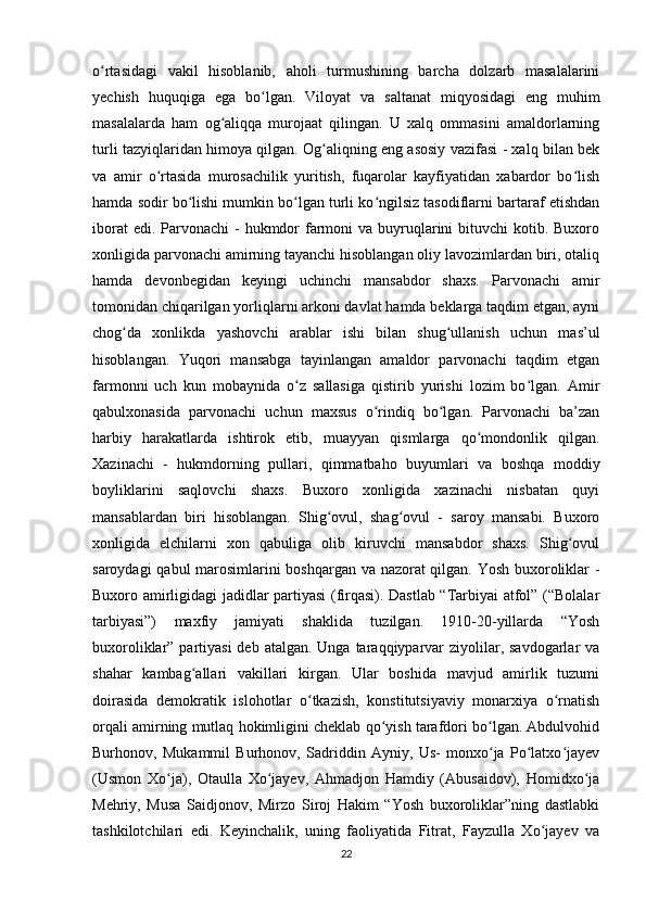 o rtasidagi   vakil   hisoblanib,   aholi   turmushining   barcha   dolzarb   masalalariniʻ
yechish   huquqiga   ega   bo lgan.   Viloyat   va   saltanat   miqyosidagi   eng   muhim	
ʻ
masalalarda   ham   og aliqqa   murojaat   qilingan.   U   xalq   ommasini   amaldorlarning	
ʻ
turli tazyiqlaridan himoya qilgan. Og aliqning eng asosiy vazifasi - xalq bilan bek	
ʻ
va   amir   o rtasida   murosachilik   yuritish,   fuqarolar   kayfiyatidan   xabardor   bo lish	
ʻ ʻ
hamda sodir bo lishi mumkin bo lgan turli ko ngilsiz tasodiflarni bartaraf etishdan	
ʻ ʻ ʻ
iborat  edi. Parvonachi  -  hukmdor  farmoni  va buyruqlarini  bituvchi  kotib. Buxoro
xonligida parvonachi amirning tayanchi hisoblangan oliy lavozimlardan biri, otaliq
hamda   devonbegidan   keyingi   uchinchi   mansabdor   shaxs.   Parvonachi   amir
tomonidan chiqarilgan yorliqlarni arkoni davlat hamda beklarga taqdim etgan, ayni
chog da   xonlikda   yashovchi   arablar   ishi   bilan   shug ullanish   uchun   mas’ul	
ʻ ʻ
hisoblangan.   Yuqori   mansabga   tayinlangan   amaldor   parvonachi   taqdim   etgan
farmonni   uch   kun   mobaynida   o z   sallasiga   qistirib   yurishi   lozim   bo lgan.   Amir	
ʻ ʻ
qabulxonasida   parvonachi   uchun   maxsus   o rindiq   bo lgan.   Parvonachi   ba’zan	
ʻ ʻ
harbiy   harakatlarda   ishtirok   etib,   muayyan   qismlarga   qo mondonlik   qilgan.	
ʻ
Xazinachi   -   hukmdorning   pullari,   qimmatbaho   buyumlari   va   boshqa   moddiy
boyliklarini   saqlovchi   shaxs.   Buxoro   xonligida   xazinachi   nisbatan   quyi
mansablardan   biri   hisoblangan.   Shig ovul,   shag ovul   -   saroy   mansabi.   Buxoro	
ʻ ʻ
xonligida   elchilarni   xon   qabuliga   olib   kiruvchi   mansabdor   shaxs.   Shig ovul	
ʻ
saroydagi qabul marosimlarini boshqargan va nazorat qilgan. Yosh buxoroliklar -
Buxoro amirligidagi jadidlar partiyasi (firqasi). Dastlab “Tarbiyai atfol” (“Bolalar
tarbiyasi”)   maxfiy   jamiyati   shaklida   tuzilgan.   1910-20-yillarda   “Yosh
buxoroliklar” partiyasi  deb atalgan.  Unga taraqqiyparvar  ziyolilar, savdogarlar  va
shahar   kambag allari   vakillari   kirgan.   Ular   boshida   mavjud   amirlik   tuzumi	
ʻ
doirasida   demokratik   islohotlar   o tkazish,   konstitutsiyaviy   monarxiya   o rnatish	
ʻ ʻ
orqali amirning mutlaq hokimligini cheklab qo yish tarafdori bo lgan. Abdulvohid	
ʻ ʻ
Burhonov,   Mukammil   Burhonov,   Sadriddin   Ayniy,   Us-   monxo ja   Po latxo jayev	
ʻ ʻ ʻ
(Usmon   Xo ja),   Otaulla   Xo jayev,   Ahmadjon   Hamdiy   (Abusaidov),   Homidxo ja	
ʻ ʻ ʻ
Mehriy,   Musa   Saidjonov,   Mirzo   Siroj   Hakim   “Yosh   buxoroliklar”ning   dastlabki
tashkilotchilari   edi.   Keyinchalik,   uning   faoliyatida   Fitrat,   Fayzulla   Xo jayev   va	
ʻ
22 