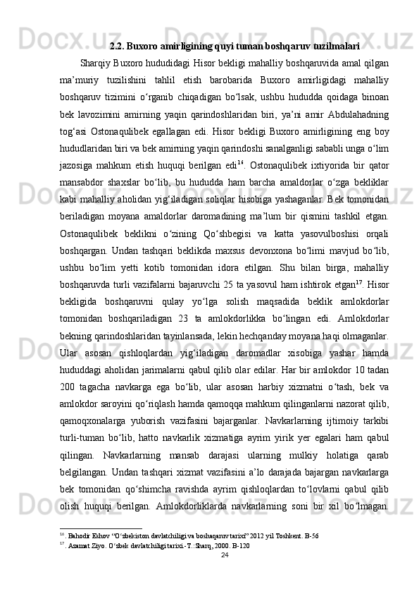 2.2. Buxoro amirligining quyi tuman boshqaruv tuzilmalari
Sharqiy Buxoro hududidagi Hisor bekligi mahalliy boshqaruvida amal qilgan
ma’muriy   tuzilishini   tahlil   etish   barobarida   Buxoro   amirligidagi   mahalliy
boshqaruv   tizimini   o rganib   chiqadigan   bo lsak,   ushbu   hududda   qoidaga   binoanʻ ʻ
bek   lavozimini   amirning   yaqin   qarindoshlaridan   biri,   ya’ni   amir   Abdulahadning
tog‘asi   Ostonaqulibek   egallagan   edi.   Hisor   bekligi   Buxoro   amirligining   eng   boy
hududlaridan biri va bek amirning yaqin qarindoshi sanalganligi sababli unga o lim	
ʻ
jazosiga   mahkum   etish   huquqi   berilgan   edi 16
.   Ostonaqulibek   ixtiyorida   bir   qator
mansabdor   shaxslar   bo lib,   bu   hududda   ham   barcha   amaldorlar   o zga   bekliklar	
ʻ ʻ
kabi mahalliy aholidan yig‘iladigan soliqlar hisobiga yashaganlar. Bek tomonidan
beriladigan   moyana   amaldorlar   daromadining   ma’lum   bir   qismini   tashkil   etgan.
Ostonaqulibek   beklikni   o zining   Qo shbegisi   va   katta   yasovulboshisi   orqali	
ʻ ʻ
boshqargan.   Undan   tashqari   beklikda   maxsus   devonxona   bo limi   mavjud   bo lib,	
ʻ ʻ
ushbu   bo lim   yetti   kotib   tomonidan   idora   etilgan.   Shu   bilan   birga,   mahalliy	
ʻ
boshqaruvda turli vazifalarni bajaruvchi 25 ta yasovul ham ishtirok etgan 17
. Hisor
bekligida   boshqaruvni   qulay   yo lga   solish   maqsadida   beklik   amlokdorlar	
ʻ
tomonidan   boshqariladigan   23   ta   amlokdorlikka   bo lingan   edi.   Amlokdorlar	
ʻ
bekning qarindoshlaridan tayinlansada, lekin hechqanday moyana haqi olmaganlar.
Ular   asosan   qishloqlardan   yig‘iladigan   daromadlar   xisobiga   yashar   hamda
hududdagi aholidan jarimalarni qabul qilib olar edilar. Har bir amlokdor 10 tadan
200   tagacha   navkarga   ega   bo lib,   ular   asosan   harbiy   xizmatni   o tash,   bek   va	
ʻ ʻ
amlokdor saroyini qo riqlash hamda qamoqqa mahkum qilinganlarni nazorat qilib,	
ʻ
qamoqxonalarga   yuborish   vazifasini   bajarganlar.   Navkarlarning   ijtimoiy   tarkibi
turli-tuman   bo lib,   hatto   navkarlik   xizmatiga   ayrim   yirik   yer   egalari   ham   qabul	
ʻ
qilingan.   Navkarlarning   mansab   darajasi   ularning   mulkiy   holatiga   qarab
belgilangan.   Undan   tashqari   xizmat   vazifasini   a’lo   darajada   bajargan   navkarlarga
bek   tomonidan   qo shimcha   ravishda   ayrim   qishloqlardan   to lovlarni   qabul   qilib	
ʻ ʻ
olish   huquqi   berilgan.   Amlokdorliklarda   navkarlarning   soni   bir   xil   bo lmagan.	
ʻ
16
. Bahodir Eshov “O zbekiston davlatchiligi va boshaqaruv tarixi” 2012 yil Toshkent. B-56	
ʻ
17
. Azamat Ziyo. O zbek davlatchiligi tarixi.-T.:Sharq, 2000. B-120
ʻ
24 