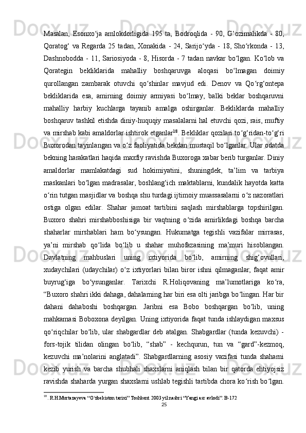 Masalan,   Esonxo ja   amlokdorligida   195   ta,   Bodroqlida   -   90,   G‘ozimalikda   -   80,ʻ
Qoratog‘  va  Regarda   25  tadan,  Xonakida  -   24,  Sarijo yda  -   18,  Sho rkonda  -  13,	
ʻ ʻ
Dashnobodda  - 11, Sariosiyoda -  8, Hisorda -  7 tadan navkar  bo lgan.  Ko lob va	
ʻ ʻ
Qorategin   bekliklarida   mahalliy   boshqaruvga   aloqasi   bo lmagan   doimiy
ʻ
qurollangan   zambarak   otuvchi   qo shinlar   mavjud   edi.   Denov   va   Qo rg‘ontepa	
ʻ ʻ
bekliklarida   esa,   amirning   doimiy   armiyasi   bo lmay,   balki   beklar   boshqaruvni	
ʻ
mahalliy   harbiy   kuchlarga   tayanib   amalga   oshirganlar.   Bekliklarda   mahalliy
boshqaruv tashkil etishda diniy-huquqiy masalalarni hal etuvchi qozi, rais, muftiy
va mirshab kabi amaldorlar ishtirok etganlar 18
. Bekliklar qozilari to g‘ridan-to g‘ri	
ʻ ʻ
Buxorodan tayinlangan va o z faoliyatida bekdan mustaqil bo lganlar. Ular odatda	
ʻ ʻ
bekning harakatlari haqida maxfiy ravishda Buxoroga xabar berib turganlar. Diniy
amaldorlar   mamlakatdagi   sud   hokimiyatini,   shuningdek,   ta’lim   va   tarbiya
maskanlari   bo lgan   madrasalar,   boshlang‘ich   maktablarni,  kundalik   hayotda   katta	
ʻ
o rin tutgan masjidlar va boshqa shu turdagi ijtimoiy muassasalarni o z nazoratlari	
ʻ ʻ
ostiga   olgan   edilar.   Shahar   jamoat   tartibini   saqlash   mirshablarga   topshirilgan.
Buxoro   shahri   mirshabboshisiga   bir   vaqtning   o zida   amirlikdagi   boshqa   barcha	
ʻ
shaharlar   mirshablari   ham   bo ysungan.   Hukumatga   tegishli   vazifalar   mirrasas,	
ʻ
ya’ni   mirshab   qo lida   bo lib   u   shahar   muhofazasining   ma’muri   hisoblangan.	
ʻ ʻ
Davlatning   mahbuslari   uning   ixtiyorida   bo lib,   amirning   shig‘ovullari,	
ʻ
xudaychilari   (udaychilar)   o z   ixtiyorlari   bilan   biror   ishni   qilmaganlar,   faqat   amir	
ʻ
buyrug‘iga   bo ysunganlar.   Tarixchi   R.Holiqovaning   ma’lumotlariga   ko ra,	
ʻ ʻ
“Buxoro shahri ikki dahaga, dahalarning har biri esa olti jaribga bo lingan. Har bir	
ʻ
dahani   dahaboshi   boshqargan.   Jaribni   esa   Bobo   boshqargan   bo lib,   uning	
ʻ
mahkamasi  Boboxona  deyilgan.  Uning ixtiyorida faqat   tunda  ishlaydigan  maxsus
qo riqchilar   bo lib,   ular   shabgardlar   deb   atalgan.   Shabgardlar   (tunda   kezuvchi)   -	
ʻ ʻ
fors-tojik   tilidan   olingan   bo lib,   “shab”   -   kechqurun,   tun   va   “gard”-kezmoq,	
ʻ
kezuvchi   ma’nolarini   anglatadi”.   Shabgardlarning   asosiy   vazifasi   tunda   shaharni
kezib   yurish   va   barcha   shubhali   shaxslarni   aniqlash   bilan   bir   qatorda   ehtiyojsiz
ravishda shaharda yurgan shaxslarni ushlab tegishli tartibda chora ko rish bo lgan.	
ʻ ʻ
18
. R.H.Murtazayeva “O zbekiston tarixi” Toshkent 2003 yil nashri “Yangi asr avlodi”. B-172	
ʻ
25 