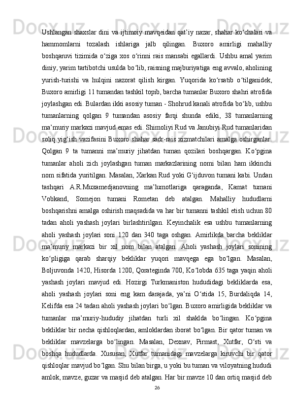 Ushlangan shaxslar  dini  va ijtimoiy mavqeidan qat’iy nazar, shahar  ko chalari vaʻ
hammomlarni   tozalash   ishlariga   jalb   qilingan.   Buxoro   amirligi   mahalliy
boshqaruvi   tizimida   o ziga   xos   o rinni   rais   mansabi   egallardi.   Ushbu   amal   yarim	
ʻ ʻ
diniy, yarim tartibotchi usulda bo lib, raisning majburiyatiga eng avvalo, aholining	
ʻ
yurish-turishi   va   hulqini   nazorat   qilish   kirgan.   Yuqorida   ko rsatib   o tilganidek,	
ʻ ʻ
Buxoro amirligi 11 tumandan tashkil topib, barcha tumanlar Buxoro shahri atrofida
joylashgan edi. Bulardan ikki asosiy tuman - Shohrud kanali atrofida bo lib, ushbu	
ʻ
tumanlarning   qolgan   9   tumandan   asosiy   farqi   shunda   ediki,   38   tumanlarning
ma’muriy markazi mavjud emas edi. Shimoliyi Rud va Janubiyi Rud tumanlaridan
soliq  yig‘ish  vazifasini   Buxoro shahar  sadr-rais  xizmatchilari  amalga  oshirganlar.
Qolgan   9   ta   tumanni   ma’muriy   jihatdan   tuman   qozilari   boshqargan.   Ko pgina	
ʻ
tumanlar   aholi   zich   joylashgan   tuman   markazlarining   nomi   bilan   ham   ikkinchi
nom sifatida yuritilgan. Masalan, Xarkan Rud yoki G‘ijduvon tumani kabi. Undan
tashqari   A.R.Muxamedjanovning   ma’lumotlariga   qaraganda,   Kamat   tumani
Vobkand,   Somejon   tumani   Rometan   deb   atalgan.   Mahalliy   hududlarni
boshqarishni amalga oshirish maqsadida va har bir tumanni tashkil etish uchun 80
tadan   aholi   yashash   joylari   birlashtirilgan.   Keyinchalik   esa   ushbu   tumanlarning
aholi   yashash   joylari   soni   120   dan   340   taga   oshgan.   Amirlikda   barcha   bekliklar
ma’muriy   markazi   bir   xil   nom   bilan   atalgan.   Aholi   yashash   joylari   sonining
ko pligiga   qarab   sharqiy   bekliklar   yuqori   mavqega   ega   bo lgan.   Masalan,	
ʻ ʻ
Boljuvonda 1420, Hisorda 1200, Qorateginda 700, Ko lobda 635 taga yaqin aholi	
ʻ
yashash   joylari   mavjud   edi.   Hozirgi   Turkmaniston   hududidagi   bekliklarda   esa,
aholi   yashash   joylari   soni   eng   kam   darajada,   ya’ni   O stida   15,   Burdaliqda   14,
ʻ
Kelifda esa 24 tadan aholi yashash joylari bo lgan. Buxoro amirligida bekliklar va	
ʻ
tumanlar   ma’muriy-hududiy   jihatdan   turli   xil   shaklda   bo lingan.   Ko pgina	
ʻ ʻ
bekliklar bir necha qishloqlardan, amloklardan iborat bo lgan. Bir qator tuman va	
ʻ
bekliklar   mavzelarga   bo lingan.   Masalan,   Dexnav,   Pirmast,   Xutfar,   O sti   va	
ʻ ʻ
boshqa   hududlarda.   Xususan,   Xutfar   tumanidagi   mavzelarga   kiruvchi   bir   qator
qishloqlar mavjud bo lgan. Shu bilan birga, u yoki bu tuman va viloyatning hududi	
ʻ
amlok, mavze, guzar va masjid deb atalgan. Har bir mavze 10 dan ortiq masjid deb
26 