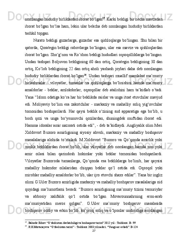 nomlangan hududiy birliklardan iborat bo lganʻ 19
. Karki bekligi bir necha mavzedan
iborat bo lgan bo lsa ham, lekin ular bekcha deb nomlangan hududiy birliklardan	
ʻ ʻ
tashkil topgan. 
Nurato bekligi guzarlarga, guzarlar  esa qishloqlarga bo lingan. Shu bilan bir	
ʻ
qatorda,  Qorategin bekligi   rabovlarga  bo lingan,  ular  esa   mavze va  qishloqlardan	
ʻ
iborat bo lgan. Sho g‘non va Ro shon bekligi hududlari oqsoqolliklarga bo lingan.	
ʻ ʻ ʻ ʻ
Undan   tashqari   Boljuvon   bekligining   60   dan   ortiq,   Qorategin   bekligining   30   dan
ortiq,   Ko lob   bekligining  22   dan  ortiq  aholi   yashash   joylari   daha  deb   nomlangan
ʻ
hududiy birliklardan iborat bo lgan	
ʻ 20
. Undan tashqari muallif mamlakat ma’muriy
birlashmalar   -   viloyatlar,   tumanlar   va   qishloqlarga   bo linishini   hamda   ma’muriy	
ʻ
amaldorlar   -   beklar,   amlokdorlar,   oqsoqollar   deb   atalishini   ham   ta’kidlab   o tadi.	
ʻ
Yana “Islom odatiga ko ra har bir beklikda raislar va unga itoat etuvchilar mavjud	
ʻ
edi.   Moliyaviy   bo lim   esa   zakotchilar   -   markaziy   va   mahalliy   soliq   yig‘uvchilar	
ʻ
tomonidan   boshqarilardi.   Har   qaysi   beklik   o zining   sud   apparatiga   ega   bo lib,   u	
ʻ ʻ
bosh   qozi   va   unga   bo ysunuvchi   qozilardan,   shuningdek   muftidan   iborat   edi.	
ʻ
Hamma idoralar amir nazorati ostida edi”, - deb ta’kidlaydi. Angliyalik olim Meri
Xoldsvort   Buxoro   amirligining   siyosiy   ahvoli,   markaziy   va   mahalliy   boshqaruv
masalalariga   alohida   to xtaladi.   M.Xoldsvort   “Buxoro   va   Qo qonda   amirlik   yoki
ʻ ʻ
xonlik   bekliklardan   iborat   bo lib,   ular   viloyatlar   deb   nomlangan   hamda   xon   yoki	
ʻ
amir   oilasi   bilan   qarindosh   hokimlar   yoki   beklar   tomonidan   boshqarilardi.
Viloyatlar   Buxoroda   tumanlarga,   Qo qonda   esa   bekliklarga   bo linib,   har   qaysisi	
ʻ ʻ
mahalliy   hukmdor   oilalaridan   chiqqan   beklar   qo l   ostida   edi.   Oqsoqol   yoki	
ʻ
miroblar mahalliy amaldorlar bo lib, ular ijro etuvchi shaxs edilar”. Yana bir ingliz	
ʻ
olimi G.Uiler Buxoro amirligida markaziy va mahalliy boshqaruv masalalariga oid
quyidagi   ma’lumotlarni   beradi:   “Buxoro   amirligining   ma’muriy   tizimi   temuriylar
va   abbosiy   xalifalik   qo l   ostida   bo lgan   Movarounnahrning   eron-arab	
ʻ ʻ
ma’muriyatidan   meros   qolgan”.   G.Uiler   ma’muriy   boshqaruv   masalasida
boshqaruv oddiy va erkin bo lib, ko proq soliq va o lponlar undirishga asoslangan
ʻ ʻ ʻ
19
. Bahodir Eshov “O zbekiston davlatchiligi va boshaqaruv tarixi” 2012 yil -:Toshkent. B- 99 	
ʻ
20
. R.H.Murtazayeva “O zbekiston tarixi” -:Toshkent 2003 yil nashri. “Yangi asr avlodi”. B-124	
ʻ
27 