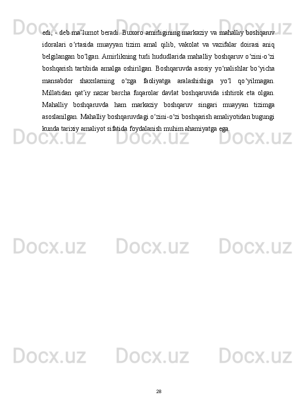 edi, - deb ma’lumot beradi. Buxoro amirligining markaziy va mahalliy boshqaruv
idoralari   o rtasida   muayyan   tizim   amal   qilib,   vakolat   va   vazifalar   doirasi   aniqʻ
belgilangan bo lgan. Amirlikning turli hududlarida mahalliy boshqaruv o zini-o zi	
ʻ ʻ ʻ
boshqarish   tartibida   amalga   oshirilgan.   Boshqaruvda   asosiy   yo nalishlar   bo yicha	
ʻ ʻ
mansabdor   shaxslarning   o zga   faoliyatga   aralashishiga   yo l   qo yilmagan.	
ʻ ʻ ʻ
Millatidan   qat’iy   nazar   barcha   fuqarolar   davlat   boshqaruvida   ishtirok   eta   olgan.
Mahalliy   boshqaruvda   ham   markaziy   boshqaruv   singari   muayyan   tizimga
asoslanilgan. Mahalliy boshqaruvdagi o zini-o zi boshqarish amaliyotidan bugungi	
ʻ ʻ
kunda tarixiy amaliyot sifatida foydalanish muhim ahamiyatga ega.  
28 