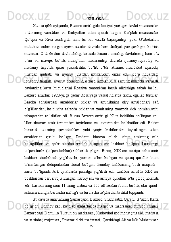 XULOSA
Xulosa qilib aytganda, Buxoro amirligida faoliyat yuritgan davlat muassasalar
o zlarining   vazifalari   va   faoliyatlari   bilan   ajralib   turgan.   Ko plab   muassasalarʻ ʻ
Qo qon   va   Xiva   xonligida   ham   bir   xil   vazifa   bajarganligi,   yoki   O zbekiston	
ʻ ʻ
xududida   xukm   surgan   ayrim   sulolar   davrida   ham   faoliyat   yuritganligini   ko rish	
ʻ
mumkin.   O zbekiston   davlatchiligi   tarixida   Buxoro   amirligi   davlatining   ham   o z	
ʻ ʻ
o rni   va   mavqei   bo lib,   mang itlar   hukmronligi   davrida   ijtimoiy-iqtisodiy   va	
ʻ ʻ ʻ
madaniy   hayotda   qator   yuksalishlar   bo lib   o tdi.   Ammo,   mamlakat   iqtisodiy	
ʻ ʻ
jihatdan   qudratli   va   siyosiy   jihatdan   mustahkam   emas   edi.   Ko p   hollardagi	
ʻ
iqtisodiy tanglik, siyosiy beqarorlik, o zaro nizolar  XIX asrning ikkinchi  yarmida	
ʻ
davlatning   katta   hududlarini   Rossiya   tomonidan   bosib   olinishiga   sabab   bo ldi.	
ʻ
Buxoro amirlari 1920-yilga qadar Rossiyaga vassal holatda taxtni egallab turdilar.
Barcha   sohalardagi   amaldorlar   beklar   va   amirlikning   oliy   amaldorlari   safi
o g illaridan,   ko pincha   aslzoda   beklar   va   xonlarning   xonzoda   deb   nomlanuvchi	
ʻ ʻ ʻ
tabaqasidan   to ldirilar   edi.   Butun   Buxoro   amirligi   27   ta   beklikka   bo lingan   edi.	
ʻ ʻ
Ular   shaxsan   amir   tomonidan   tayinlanar   va   lavozimidan   bo shatilar   edi.   Beklar	
ʻ
huzurida   ularning   qarindoshlari   yoki   yaqin   kishilaridan   tayinlangan   ulkan
amaldorlar   guruhi   bo lgan.   Davlatni   himoya   qilish   uchun   amirning   xalq	
ʻ
ko ngillilari   va   qo shinlardan   saralab   olingan   xos   lashkari   bo lgan.   Lashkarga	
ʻ ʻ ʻ
to pchiboshi   (to pchilashkar)   rahbarlik   qilgan.   Biroq,   XIX   asr   oxiriga   kelib   amir
ʻ ʻ
lashkari   shoshilinch   yig iluvchi,   yomon   ta'lim   ko rgan   va   qoloq   qurollar   bilan	
ʻ ʻ
ta'minlangan   dehqonlardan   iborat   bo lgan.   Bunday   lashkarning   bosh   maqsadi   -	
ʻ
zarur   bo lganda   Ark   qarshisida   paradga   yig ilish   edi.   Lashkar   amalda   XIX   asr	
ʻ ʻ
boshlaridan beri rivojlanmagan, harbiy ish va armiya qurollari o ta qoloq holatida	
ʻ
edi. Lashkarning soni  11 ming sarboz va 200 ofitserdan iborat  bo lib, ular qurol-	
ʻ
aslahasi mingta berdanka miltig i va bir necha to plardan tashkil topgandi.	
ʻ ʻ
Bu davrda amirlikning Samarqand, Buxoro, Shahrisabz, Qarshi, G uzor, Katta	
ʻ
qo rg on, Dehnov kabi ko plab shaharlarida masjid va madrasalar bunyod etilgan.	
ʻ ʻ ʻ
Buxorodagi Domullo Tursunjon madrasasi, Xudoydod me moriy (masjid, madrasa	
ʼ
va sardoba) majmuasi, Ernazar elchi madrasasi, Qarshidagi Ali va Mir Muhammad
29