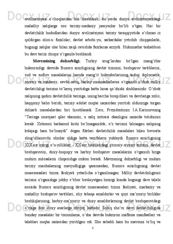 sivilizatsiyasi   o choqlaridan   biri   hisoblanib,   bu   yerda   dunyo   sivilizatsiyasidagiʻ
mahalliy   xalqlarga   xos   tarixiy-madaniy   jarayonlar   bo lib   o tgan.   Har   bir	
ʻ ʻ
davlatchilik   hududlaridan   dunyo   sivilizatsiyasi   tarixiy   taraqqiyotida   o chmas   iz	
ʻ
qoldirgan   olim-u   fuzalolar,   davlat   arbobi-yu,   sarkardalar   yetishib   chiqqanlarki,
bugungi xalqlar ular bilan xaqli ravishda faxrlansa arziydi.   Hukumatlar tashabbusi
bu davr tarixi chuqur o rganila boshlandi. 	
ʻ
Mavzusining   dolzarbligi.   Turkiy   urug lardan   bo lgan   mang itlar	
ʻ ʻ ʻ
hukmronligi   davrida   Buxoro   amirligining   davlat   tizimini,   boshqaruv   tartiblarini,
sud   va   sudlov   masalalarini   hamda   mang it   hukmdorlarining   tashqi   diplomatik,	
ʻ
siyosiy   va   madaniy,   savdo-sotiq,   harbiy   munosabatlarini   o rganish   o zbek   milliy	
ʻ ʻ
davlatchiligi tarixini to laroq yoritishga katta hissa qo shishi shubhasizdir. O zbek	
ʻ ʻ ʻ
xalqining qadim davlatchilik tarixiga, uning barcha bosqichlari va davrlariga xolis,
haqqoniy   baho   berish,   tarixiy   adolat   nuqtai   nazaridan   yoritish   oldimizga   turgan
dolzarb   masalalardan   biri   hisoblanadi.   Zero,   Prezidentimiz   I.A.Karimovning
“Tarixga   murojaat   qilar   ekanmiz,   u   xalq   xotirasi   ekanligini   nazarda   tutishimiz
kerak.   Xotirasiz   barkamol   kishi   bo lmaganidek,   o z   tarixini   bilmagan   xalqning	
ʻ ʻ
kelajagi   ham   bo lmaydi”   degan   fikrlari   davlatchilik   masalalari   bilan   bevosita	
ʻ
shug ullanuvchi   olimlar   oldiga   katta   vazifalarni   yuklaydi.   Buxoro   amirligining	
ʻ
XIX asr oxirgi o n-yilliklari - XX asr boshlaridagi ijtimoiy-siyosiy tarixini, davlat	
ʻ
boshqaruvini,   diniy-huquqiy   va   harbiy   boshqaruv   masalalarini   o rganish   bizga	
ʻ
muhim   xulosalarni   chiqarishga   imkon   beradi.   Mavzuning   dolzarbligi   va   muhim
tarixiy   manbalarning   mavjudligiga   qaramasdan,   Buxoro   amirligining   davlat
muasssasalari   tizimi   faoliyati   yetarlicha   o rganilmagan.   Milliy   davlatchiligimiz	
ʻ
tarixini   o rganishga   jiddiy  e’tibor   berilayotgan  hozirgi   kunda   bugungi   davr   talabi	
ʻ
asosida   Buxoro   amirligining   davlat   muassasalari   tizimi   faoliyati,   markaziy   va
mahalliy   boshqaruv   tartiblari,   oliy   tabaqa   amaldorlar   va   quyi   ma’muriy   birliklar
boshliqlarining,   harbiy-ma’muriy   va   diniy   amaldorlarning   davlat   boshqaruvidagi
o rniga   doir   ilmiy   asarlarga   ehtiyoj   kattadir.   Sobiq   sho ro   davri   davlatchiligida	
ʻ ʻ
bunday   masalalar   bir   tomonlama,   o sha   davrda   hukmron   mafkura   manfaatlari   va	
ʻ
talablari   nuqtai   nazaridan   yoritilgan   edi.   Shu   sababli   ham   bu   mavzuni   to liq   va	
ʻ
3 