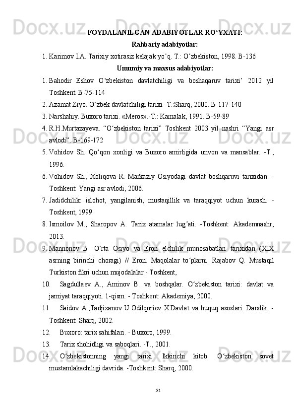 FOYDALANILGAN ADABIYOTLAR RO YXATI:ʻ
Rahbariy adabiyotlar:
1. Karimov I. А . Tarixiy xotirasiz kelajak yo q. T.: O zbekiston, 1998. B-	
ʼ ʼ 136
Umumiy va maxsus adabiyotlar:
1. Bahodir   Eshov   O zbekiston   davlatchiligi   va   boshaqaruv   tarixi’   2012   yil	
ʻ
Toshkent. B-75-114
2. Azamat Ziyo. O zbek davlatchiligi tarixi.-T.:Sharq, 2000. B-117-140	
ʻ
3. Narshahiy. Buxoro tarixi. «Meros».-T.: Kamalak, 1991. B-59-89
4. R.H.Murtazayeva.   “O zbekiston   tarixi”   Toshkent   2003   yil   nashri   “Yangi   asr	
ʻ
avlodi”. B-169-172
5. Vohidov   Sh.   Qo qon   xonligi   va   Buxoro   amirligida   unvon   va   mansablar.   -T.,	
ʻ
1996.
6. Vohidov   Sh.,   Xoliqova   R.   Markaziy   Osiyodagi   davlat   boshqaruvi   tarixidan.   -
Toshkent: Yangi asr avlodi, 2006.
7. Jadidchilik:   islohot,   yangilanish,   mustaqillik   va   taraqqiyot   uchun   kurash.   -
Toshkent, 1999.
8. Ismoilov   M.,   Sharopov   А.   Tarix   atamalar   lug ati.   -Toshkent:   Akademnashr,	
ʼ
2013.
9. Mannonov   B.   O rta   Osiyo   va   Eron   elchilik   munosabatlari   tarixidan   (XIX	
ʻ
asrning   birinchi   choragi)   //   Eron.   Maqolalar   to plarni.   Rajabov   Q.   Mustaqil	
ʻ
Turkiston fikri uchun mujodalalar.- Toshkent,
10. Sagdullaev   А.,   Аminov   B.   va   boshqalar.   O zbekiston   tarixi:   davlat   va
ʻ
jamiyat taraqqiyoti. 1-qism. - Toshkent: Аkademiya, 2000.
11. Saidov   А.,Tadjixanov   U.Odilqoriev   X.Davlat   va   huquq   asoslari.   Darslik.   -
Toshkent: Sharq, 2002.
12. Buxoro: tarix sahifalari. - Buxoro, 1999.
13. Tarix shohidligi va saboqlari. -T., 2001.
14. O zbekistonning   yangi   tarixi.   Ikkinchi   kitob.   O zbekiston   sovet	
ʻ ʻ
mustamlakachiligi davrida. -Toshkent: Sharq, 2000.
31