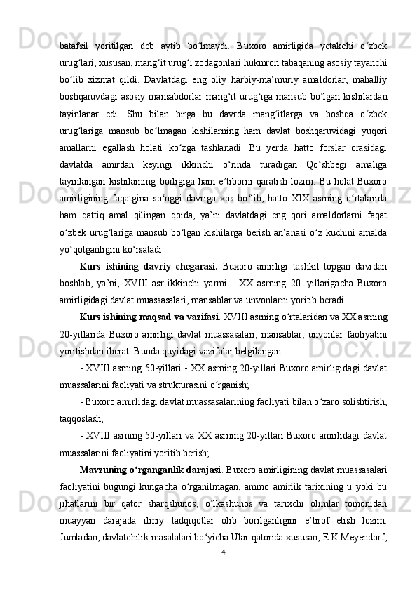 batafsil   yoritilgan   deb   aytib   bo lmaydi.   Buxoro   amirligida   yetakchi   o zbekʻ ʻ
urug lari, xususan, mang it urug i zodagonlari hukmron tabaqaning asosiy tayanchi	
ʻ ʻ ʻ
bo lib   xizmat   qildi.   Davlatdagi   eng   oliy   harbiy-ma’muriy   amaldorlar,   mahalliy	
ʻ
boshqaruvdagi   asosiy  mansabdorlar   mang it   urug iga mansub   bo lgan  kishilardan	
ʻ ʻ ʻ
tayinlanar   edi.   Shu   bilan   birga   bu   davrda   mang itlarga   va   boshqa   o zbek	
ʻ ʻ
urug lariga   mansub   bo lmagan   kishilarning   ham   davlat   boshqaruvidagi   yuqori	
ʻ ʻ
amallarni   egallash   holati   ko zga   tashlanadi.   Bu   yerda   hatto   forslar   orasidagi	
ʻ
davlatda   amirdan   keyingi   ikkinchi   o rinda   turadigan   Qo shbegi   amaliga	
ʻ ʻ
tayinlangan   kishilarning   borligiga   ham   e’tiborni   qaratish   lozim.   Bu   holat   Buxoro
amirligining   faqatgina   so nggi   davriga   xos   bo lib,   hatto   XIX   asrning   o rtalarida	
ʻ ʻ ʻ
ham   qattiq   amal   qilingan   qoida,   ya’ni   davlatdagi   eng   qori   amaldorlarni   faqat
o zbek  urug lariga  mansub  bo lgan  kishilarga  berish  an’anasi  o z kuchini   amalda	
ʻ ʻ ʻ ʻ
yo qotganligini ko rsatadi. 
ʻ ʻ
Kurs   ishining   davriy   chegarasi.   Buxoro   amirligi   tashkil   topgan   davrdan
boshlab,   ya’ni,   XVIII   asr   ikkinchi   yarmi   -   XX   asrning   20--yillarigacha   Buxoro
amirligidagi davlat muassasalari, mansablar va unvonlarni yoritib beradi.
Kurs ishining maqsad va vazifasi.  XVIII asrning o rtalaridan va XX asrning	
ʻ
20-yillarida   Buxoro   amirligi   davlat   muassasalari,   mansablar,   unvonlar   faoliyatini
yoritishdan iborat. Bunda quyidagi vazifalar belgilangan: 
- XVIII asrning 50-yillari - XX asrning 20-yillari Buxoro amirligidagi davlat
muassalarini faoliyati va strukturasini o rganish; 	
ʻ
- Buxoro amirlidagi davlat muassasalarining faoliyati bilan o zaro solishtirish,	
ʻ
taqqoslash;
- XVIII asrning 50-yillari va XX asrning 20-yillari Buxoro amirlidagi davlat
muassalarini faoliyatini yoritib berish;
Mavzuning o rganganlik darajasi	
ʻ . Buxoro amirligining davlat muassasalari
faoliyatini   bugungi   kungacha   o rganilmagan,   ammo   amirlik   tarixining   u   yoki   bu	
ʻ
jihatlarini   bir   qator   sharqshunos,   o lkashunos   va   tarixchi   olimlar   tomonidan	
ʻ
muayyan   darajada   ilmiy   tadqiqotlar   olib   borilganligini   e’tirof   etish   lozim.
Jumladan, davlatchilik masalalari bo yicha Ular qatorida xususan, E.K.Meyendorf,
ʻ
4 