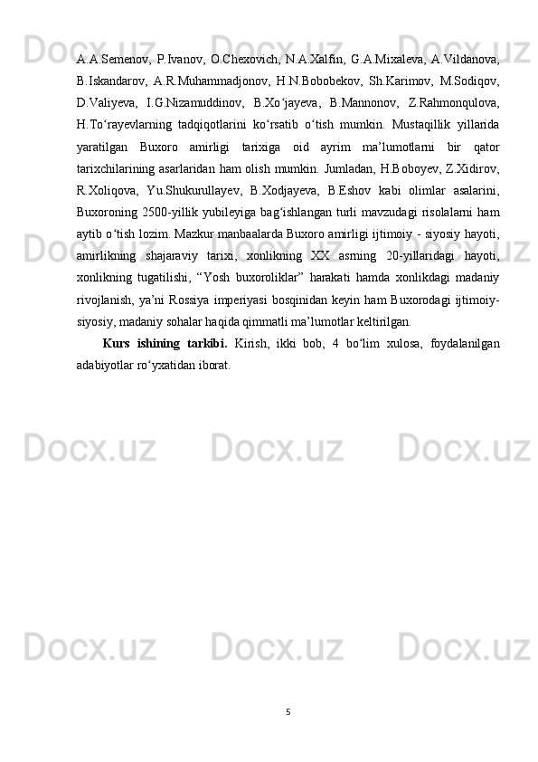 A.A.Semenov,   P.Ivanov,   O.Chexovich,   N.A.Xalfin,   G.A.Mixaleva,   A.Vildanova,
B.Iskandarov,   A.R.Muhammadjonov,   H.N.Bobobekov,   Sh.Karimov,   M.Sodiqov,
D.Valiyeva,   I.G.Nizamuddinov,   B.Xo jayeva,   B.Mannonov,   Z.Rahmonqulova,ʻ
H.To rayevlarning   tadqiqotlarini   ko rsatib   o tish   mumkin.   Mustaqillik   yillarida	
ʻ ʻ ʻ
yaratilgan   Buxoro   amirligi   tarixiga   oid   ayrim   ma’lumotlarni   bir   qator
tarixchilarining asarlaridan ham  olish  mumkin. Jumladan,  H.Boboyev,  Z.Xidirov,
R.Xoliqova,   Yu.Shukurullayev,   B.Xodjayeva,   B.Eshov   kabi   olimlar   asalarini,
Buxoroning  2500-yillik   yubileyiga   bag ishlangan   turli   mavzudagi   risolalarni   ham	
ʻ
aytib o tish lozim. Mazkur manbaalarda Buxoro amirligi ijtimoiy - siyosiy hayoti,	
ʻ
amirlikning   shajaraviy   tarixi,   xonlikning   XX   asrning   20-yillaridagi   hayoti,
xonlikning   tugatilishi,   “Yosh   buxoroliklar”   harakati   hamda   xonlikdagi   madaniy
rivojlanish,   ya’ni   Rossiya   imperiyasi   bosqinidan   keyin   ham   Buxorodagi   ijtimoiy-
siyosiy, madaniy sohalar haqida qimmatli ma’lumotlar keltirilgan.  
Kurs   ishining   tarkibi.   Kirish,   ikki   bob,   4   bo lim   xulosa,   foydalanilgan	
ʻ
adabiyotlar ro yxatidan iborat.	
ʻ
5 