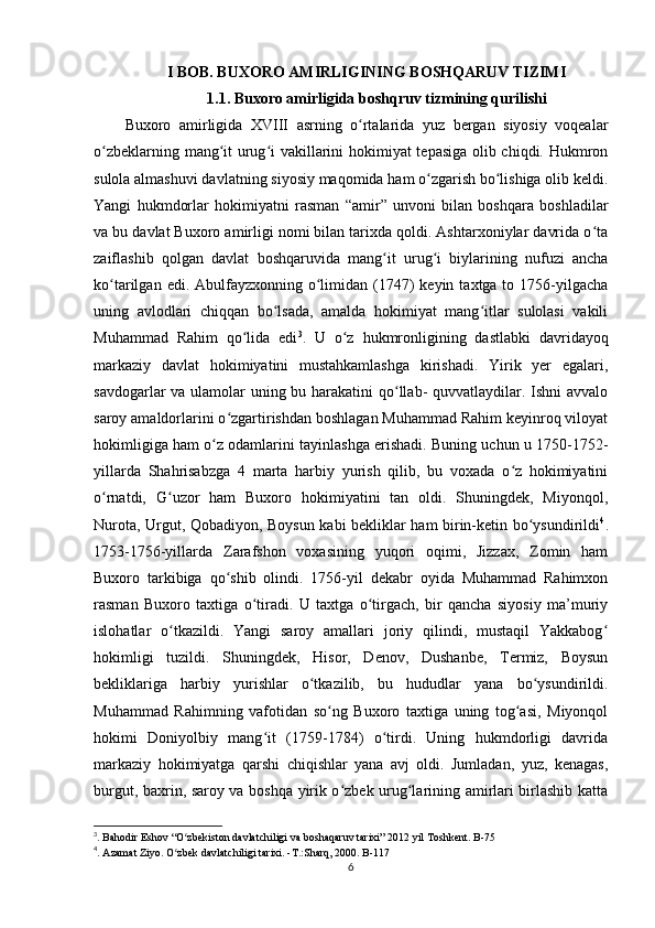 I BOB. BUXORO AMIRLIGINING BOSHQARUV TIZIMI
1.1. Buxoro amirligida boshqruv tizmining qurilishi
Buxoro   amirligida   XVIII   asrning   o rtalarida   yuz   bergan   siyosiy   voqealarʻ
o zbeklarning mang it urug i vakillarini hokimiyat tepasiga olib chiqdi. Hukmron	
ʻ ʻ ʻ
sulola almashuvi davlatning siyosiy maqomida ham o zgarish bo lishiga olib keldi.	
ʻ ʻ
Yangi   hukmdorlar   hokimiyatni   rasman   “amir”   unvoni   bilan   boshqara   boshladilar
va bu davlat Buxoro amirligi nomi bilan tarixda qoldi. Ashtarxoniylar davrida o ta	
ʻ
zaiflashib   qolgan   davlat   boshqaruvida   mang it   urug i   biylarining   nufuzi   ancha	
ʻ ʻ
ko tarilgan  edi. Abulfayzxonning o limidan (1747)  keyin  taxtga to  1756-yilgacha	
ʻ ʻ
uning   avlodlari   chiqqan   bo lsada,   amalda   hokimiyat   mang itlar   sulolasi   vakili	
ʻ ʻ
Muhammad   Rahim   qo lida   edi	
ʻ 3
.   U   o z   hukmronligining   dastlabki   davridayoq	ʻ
markaziy   davlat   hokimiyatini   mustahkamlashga   kirishadi.   Yirik   yer   egalari,
savdogarlar va ulamolar uning bu harakatini  qo llab- quvvatlaydilar. Ishni  avvalo	
ʻ
saroy amaldorlarini o zgartirishdan boshlagan Muhammad Rahim keyinroq viloyat	
ʻ
hokimligiga ham o z odamlarini tayinlashga erishadi. Buning uchun u 1750-1752-	
ʻ
yillarda   Shahrisabzga   4   marta   harbiy   yurish   qilib,   bu   voxada   o z   hokimiyatini	
ʻ
o rnatdi,   G uzor   ham   Buxoro   hokimiyatini   tan   oldi.   Shuningdek,   Miyonqol,	
ʻ ʻ
Nurota, Urgut, Qobadiyon, Boysun kabi bekliklar ham birin-ketin bo ysundirildi	
ʻ 4
.
1753-1756-yillarda   Zarafshon   voxasining   yuqori   oqimi,   Jizzax,   Zomin   ham
Buxoro   tarkibiga   qo shib   olindi.   1756-yil   dekabr   oyida   Muhammad   Rahimxon	
ʻ
rasman   Buxoro   taxtiga   o tiradi.   U   taxtga   o tirgach,   bir   qancha   siyosiy   ma’muriy	
ʻ ʻ
islohatlar   o tkazildi.   Yangi   saroy   amallari   joriy   qilindi,   mustaqil   Yakkabog	
ʻ ʻ
hokimligi   tuzildi.   Shuningdek,   Hisor,   Denov,   Dushanbe,   Termiz,   Boysun
bekliklariga   harbiy   yurishlar   o tkazilib,   bu   hududlar   yana   bo ysundirildi.	
ʻ ʻ
Muhammad   Rahimning   vafotidan   so ng   Buxoro   taxtiga   uning   tog asi,   Miyonqol	
ʻ ʻ
hokimi   Doniyolbiy   mang it   (1759-1784)   o tirdi.   Uning   hukmdorligi   davrida	
ʻ ʻ
markaziy   hokimiyatga   qarshi   chiqishlar   yana   avj   oldi.   Jumladan,   yuz,   kenagas,
burgut, baxrin, saroy va boshqa yirik o zbek urug larining amirlari birlashib katta	
ʻ ʻ
3
. Bahodir Eshov “O zbekiston davlatchiligi va boshaqaruv tarixi” 2012 yil Toshkent. B-75 	
ʻ
4
. Azamat Ziyo. O zbek davlatchiligi tarixi. -T.:Sharq, 2000. B-117 
ʻ
6 