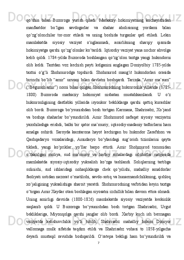 qo shin   bilan   Buxoroga   yurish   qiladi.   Markaziy   hokimiyatning   kuchayishidanʻ
manfaatdor   bo lgan   savdogarlar   va   shahar   aholisining   yordami   bilan	
ʻ
qo zg olonchilar   tor-mor   etiladi   va   uning   boshida   turganlar   qatl   etiladi.   Lekin	
ʻ ʻ
mamlakatda   siyosiy   vaziyat   o nglanmadi,   amirlikning   sharqiy   qismida	
ʻ
hokimiyatga qarshi qo zg olonlar ko tarildi. Iqtisodiy vaziyat yana nochor ahvolga	
ʻ ʻ ʻ
kelib qoldi.  1784-yilda  Buxoroda boshlangan   qo zg olon taxtga  yangi   hukmdorni	
ʻ ʻ
olib   keldi.   Taxtdan   voz   kechish   payti   kelganini   anglagan   Doniyolbiy   1785-yilda
taxtni   o g li   Shohmurodga   topshirdi.   Shohmurod   mang it   hukmdorlari   orasida	
ʻ ʻ ʻ
birinchi   bo lib   “amir”   unvoni   bilan   davlatni   boshqardi.   Tarixda   “Amir   ma’sum”	
ʻ
(“Begunoh amir”) nomi bilan qolgan Shohmurodning hukmronlik yillarida (1785-
1800)   Buxoroda   markaziy   hokimiyat   nisbatan   mustahkamlandi.   U   o z	
ʻ
hukmronligining   dastlabki   yillarida   isyonkor   bekliklarga   qarshi   qattiq   kurashlar
olib   bordi.   Buxoroga   bo ysunishdan   bosh   tortgan   Karmana,   Shahrisabz,   Xo jand	
ʻ ʻ
va   boshqa   shaharlar   bo ysundirildi.   Amir   Shohmurod   nafaqat   siyosiy   vaziyatni
ʻ
yaxshilashga  erishdi, balki  bir qator  ma’muriy, iqtisodiy-madaniy tadbirlarni ham
amalga   oshirdi.   Saroyda   kamtarona   hayot   kechirgan   bu   hukmdor   Zarafshon   va
Qashqadaryo   voxalaridagi,   Amudaryo   bo ylaridagi   sug orish   tizimlarini   qayta	
ʻ ʻ
tikladi,   yangi   ko priklar,   yo llar   barpo   ettirdi.   Amir   Shohmurod   tomonidan	
ʻ ʻ
o tkazilgan   moliya,   sud   ma’muriy   va   harbiy   sohalardagi   islohotlar   natijasida	
ʻ
mamlakatda   siyosiy-iqtisodiy   yuksalish   ko zga   tashlandi.   Soliqlarning   tartibga	
ʻ
solinishi,   sud   ishlaridagi   nohaqliklarga   chek   qo yilishi,   mahalliy   amaldorlar	
ʻ
faoliyati ustidan nazorat o rnatilishi, savdo-sotiq va hunarmandchilikning, qishloq	
ʻ
xo jaligining   yuksalishiga   sharoit   yaratdi.   Shohmurodning   vafotidan   keyin   taxtga	
ʻ
o tirgan Amir Xaydar otasi boshlagan siyosatni izchillik bilan davom ettira olmadi.
ʻ
Uning   amirligi   davrida   (1800-1826)   mamlakatda   siyosiy   vaziyatda   keskinlik
saqlanib   qoldi.   U   Buxoroga   bo ysunishdan   bosh   tortgan   Shahrisabz,   Urgut	
ʻ
bekliklariga,   Miyonqolga   qarshi   janglar   olib   bordi.   Xarbiy   kuch   ish   bermagan
vaziyatda   kelishuvchilik   yo li   tutilib,   Shahrisabz   mahalliy   hokim   Doniyor	
ʻ
vallomaga   mulk   sifatida   taqdim   etildi   va   Shahrisabz   vohasi   to   1858-yilgacha
deyarli   mustaqil   ravishda   boshqarildi.   O ratepa   bekligi   ham   bo ysundirildi   va	
ʻ ʻ
7 