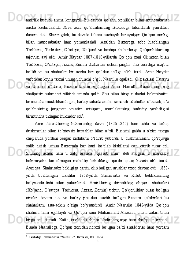 amirlik   hududi   ancha   kengaydi.   Bu   davrda   qo shni   xonliklar   bilan   munosabatlarʻ
ancha   keskinlashdi.   Xiva   xoni   qo shinlarining   Buxoroga   talonchilik   yurishlari	
ʻ
davom   etdi.   Shuningdek,   bu   davrda   tobora   kuchayib   borayotgan   Qo qon   xonligi	
ʻ
bilan   munosabatlar   ham   yomonlashdi.   Azaldan   Buxoroga   tobe   hisoblangan
Toshkent,   Turkiston,   O ratepa,   Xo jand   va   boshqa   shaharlarga   Qo qonliklarning	
ʻ ʻ ʻ
tajovuzi   avj   oldi.   Amir   Xaydar   1807-1810-yillarda   Qo qon   xoni   Olimxon   bilan	
ʻ
Toshkent,   O ratepa,   Jizzax,   Zomin   shaharlari   uchun   janglar   olib   borishga   majbur	
ʻ
bo ldi   va   bu   shaharlar   bir   necha   bor   qo ldan-qo lga   o tib   turdi.   Amir   Haydar	
ʻ ʻ ʻ ʻ
vafotidan keyin taxtni uning uchinchi o g li Nasrullo egalladi. O z akalari Husayn	
ʻ ʻ ʻ
va   Umarni   o ldirib,   Buxoro   taxtini   egallagan   Amir   Nasrullo   Buxoroning   eng	
ʻ
shafqatsiz   hukmdori   sifatida   tarixda   qoldi.   Shu   bilan   birga   u   davlat   hokimiyatini
birmuncha mustahkamlagan, harbiy sohada ancha samarali islohotlar o tkazib, o z	
ʻ ʻ
qo shinining   jangovar   xolatini   oshirgan,   mamlakatning   hududiy   yaxlitligini	
ʻ
birmuncha tiklagan hukmdor edi 5
.
Amir   Nasrulloning   hukmronligi   davri   (1826-1860)   ham   ichki   va   tashqi
dushmanlar   bilan   to xtovsiz   kurashlar   bilan   o tdi.   Birinchi   galda   u   o zini   taxtga	
ʻ ʻ ʻ
chiqishida  yordam  bergan kishilarni   o ldirib yubordi. U  dushmanlarini  qo rquvga	
ʻ ʻ
solib   turish   uchun   Buxoroda   har   kuni   ko plab   kishilarni   qatl   ettirib   turar   edi.	
ʻ
Shuning   uchun   ham   u   xalq   orasida   “qassob   amir”   deb   atalgan.   U   markaziy
hokimiyatni   tan   olmagan   mahalliy   bekliklarga   qarshi   qattiq   kurash   olib   bordi.
Ayniqsa, Shahrisabz bekligiga qarshi olib boilgan urushlar uzoq davom etdi. 1832-
yilda   boshlangan   urushlar   1858-yilda   Shahrisabz   va   Kitob   bekliklarining
bo ysundirilishi   bilan   yakunlandi.   Amirlikning   shimolidagi   chegara   shaharlari	
ʻ
(Xo jand,   O ratepa,   Toshkent,   Jizzax,   Zomin)   uchun   Qo qonliklar   bilan   bo lgan
ʻ ʻ ʻ ʻ
nizolar   davom   etdi   va   harbiy   jihatdan   kuchli   bo lgan   Buxoro   qo shinlari   bu	
ʻ ʻ
shaharlarni   asta-sekin   o ziga   bo ysundirdi.   Amir   Nasrullo   1842-yilda   Qo qon	
ʻ ʻ ʻ
shahrini   ham   egallaydi   va   Qo qon   xoni   Muhammad   Alixonni   oila   a’zolari   bilan	
ʻ
birga qatl  ettiradi. Xatto, iste’dodli  shoira Nodirabegimga ham  shafqat  qilinmadi.
Bunda   Nasrulloga   Qo qon   xonidan   norozi   bo lgan   ba’zi   amaldorlar   ham   yordam	
ʻ ʻ
5
. Narshahiy. Buxoro tarixi. “Meros”.-T.: Kamalak, 1991. B-59 
8 