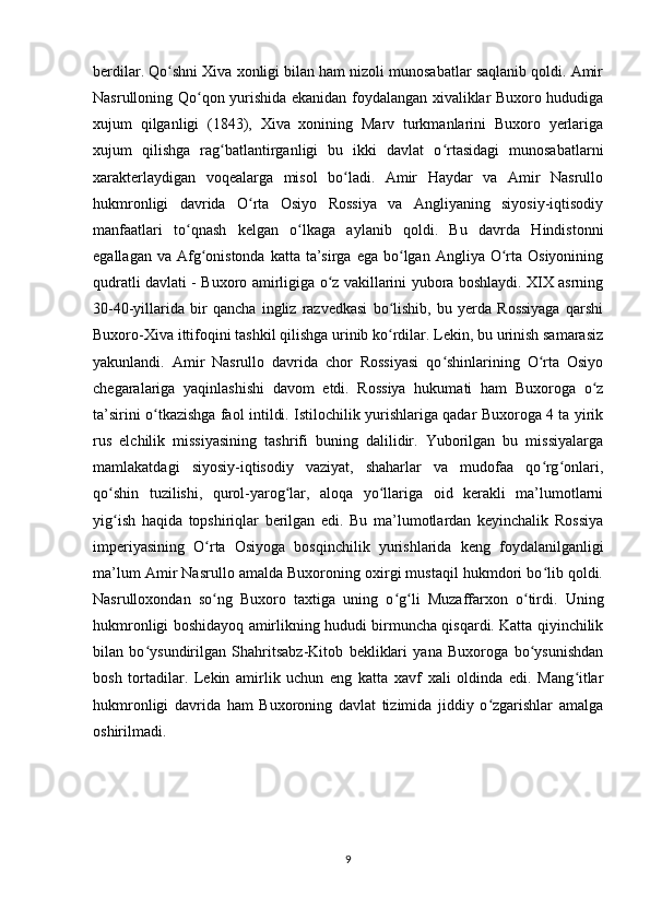 berdilar. Qo shni Xiva xonligi bilan ham nizoli munosabatlar saqlanib qoldi. Amirʻ
Nasrulloning Qo qon yurishida ekanidan foydalangan xivaliklar Buxoro hududiga	
ʻ
xujum   qilganligi   (1843),   Xiva   xonining   Marv   turkmanlarini   Buxoro   yerlariga
xujum   qilishga   rag batlantirganligi   bu   ikki   davlat   o rtasidagi   munosabatlarni	
ʻ ʻ
xarakterlaydigan   voqealarga   misol   bo ladi.   Amir   Haydar   va   Amir   Nasrullo	
ʻ
hukmronligi   davrida   O rta   Osiyo   Rossiya   va   Angliyaning   siyosiy-iqtisodiy	
ʻ
manfaatlari   to qnash   kelgan   o lkaga   aylanib   qoldi.   Bu   davrda   Hindistonni	
ʻ ʻ
egallagan  va Afg onistonda  katta ta’sirga  ega  bo lgan  Angliya O rta  Osiyonining	
ʻ ʻ ʻ
qudratli davlati - Buxoro amirligiga o z vakillarini yubora boshlaydi. XIX asrning	
ʻ
30-40-yillarida   bir   qancha   ingliz   razvedkasi   bo lishib,   bu   yerda   Rossiyaga   qarshi	
ʻ
Buxoro-Xiva ittifoqini tashkil qilishga urinib ko rdilar. Lekin, bu urinish samarasiz
ʻ
yakunlandi.   Amir   Nasrullo   davrida   chor   Rossiyasi   qo shinlarining   O rta   Osiyo	
ʻ ʻ
chegaralariga   yaqinlashishi   davom   etdi.   Rossiya   hukumati   ham   Buxoroga   o z	
ʻ
ta’sirini o tkazishga faol intildi. Istilochilik yurishlariga qadar Buxoroga 4 ta yirik	
ʻ
rus   elchilik   missiyasining   tashrifi   buning   dalilidir.   Yuborilgan   bu   missiyalarga
mamlakatdagi   siyosiy-iqtisodiy   vaziyat,   shaharlar   va   mudofaa   qo rg onlari,	
ʻ ʻ
qo shin   tuzilishi,   qurol-yarog lar,   aloqa   yo llariga   oid   kerakli   ma’lumotlarni	
ʻ ʻ ʻ
yig ish   haqida   topshiriqlar   berilgan   edi.   Bu   ma’lumotlardan   keyinchalik   Rossiya
ʻ
imperiyasining   O rta   Osiyoga   bosqinchilik   yurishlarida   keng   foydalanilganligi	
ʻ
ma’lum Amir Nasrullo amalda Buxoroning oxirgi mustaqil hukmdori bo lib qoldi.	
ʻ
Nasrulloxondan   so ng   Buxoro   taxtiga   uning   o g li   Muzaffarxon   o tirdi.   Uning	
ʻ ʻ ʻ ʻ
hukmronligi boshidayoq amirlikning hududi birmuncha qisqardi. Katta qiyinchilik
bilan   bo ysundirilgan   Shahritsabz-Kitob   bekliklari   yana   Buxoroga   bo ysunishdan	
ʻ ʻ
bosh   tortadilar.   Lekin   amirlik   uchun   eng   katta   xavf   xali   oldinda   edi.   Mang itlar	
ʻ
hukmronligi   davrida   ham   Buxoroning   davlat   tizimida   jiddiy   o zgarishlar   amalga	
ʻ
oshirilmadi. 
 
9 