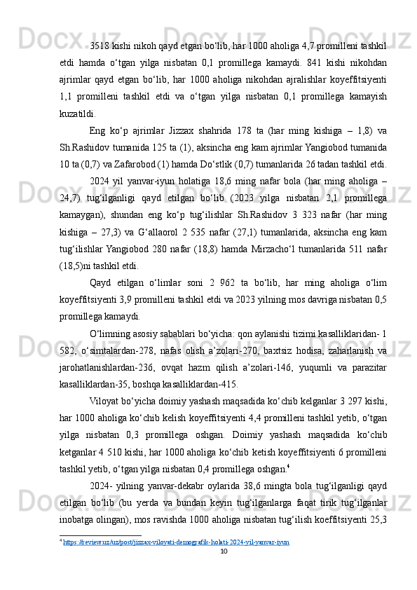 3518 kishi nikoh qayd etgan bo‘lib, har 1000 aholiga 4,7 promilleni tashkil
etdi   hamda   o‘tgan   yilga   nisbatan   0,1   promillega   kamaydi.   841   kishi   nikohdan
ajrimlar   qayd   etgan   bo‘lib,   har   1000   aholiga   nikohdan   ajralishlar   koyeffitsiyenti
1,1   promilleni   tashkil   etdi   va   o‘tgan   yilga   nisbatan   0,1   promillega   kamayish
kuzatildi.
Eng   ko‘p   ajrimlar   Jizzax   shahrida   178   ta   (har   ming   kishiga   –   1,8)   va
Sh.Rashidov tumanida 125 ta (1), aksincha eng kam ajrimlar Yangiobod tumanida
10 ta (0,7) va Zafarobod (1) hamda Do‘stlik (0,7) tumanlarida 26 tadan tashkil etdi.
2024   yil   yanvar-iyun   holatiga   18,6   ming   nafar   bola   (har   ming   aholiga   –
24,7)   tug‘ilganligi   qayd   etilgan   bo‘lib   (2023   yilga   nisbatan   2,1   promillega
kamaygan),   shundan   eng   ko‘p   tug‘ilishlar   Sh.Rashidov   3   323   nafar   (har   ming
kishiga   –   27,3)   va   G‘allaorol   2   535   nafar   (27,1)   tumanlarida,   aksincha   eng   kam
tug‘ilishlar  Yangiobod   280   nafar   (18,8)   hamda   Mirzacho‘l   tumanlarida   511   nafar
(18,5)ni tashkil etdi.
Qayd   etilgan   o‘limlar   soni   2   962   ta   bo‘lib,   har   ming   aholiga   o‘lim
koyeffitsiyenti 3,9 promilleni tashkil etdi va 2023 yilning mos davriga nisbatan 0,5
promillega kamaydi.
O‘limning asosiy sabablari bo‘yicha: qon aylanishi tizimi kasalliklaridan- 1
582,   o‘simtalardan-278,   nafas   olish   a’zolari-270,   baxtsiz   hodisa,   zaharlanish   va
jarohatlanishlardan-236,   ovqat   hazm   qilish   a’zolari-146,   yuqumli   va   parazitar
kasalliklardan-35, boshqa kasalliklardan-415.
Viloyat bo‘yicha doimiy yashash maqsadida ko‘chib kelganlar 3 297 kishi,
har 1000 aholiga ko‘chib kelish koyeffitsiyenti 4,4 promilleni tashkil yetib, o‘tgan
yilga   nisbatan   0,3   promillega   oshgan.   Doimiy   yashash   maqsadida   ko‘chib
ketganlar 4 510 kishi, har 1000 aholiga ko‘chib ketish koyeffitsiyenti 6 promilleni
tashkil yetib, o‘tgan yilga nisbatan 0,4 promillega oshgan. 4
2024-   yilning   yanvar-dekabr   oylarida   38,6   mingta   bola   tug‘ilganligi   qayd
etilgan   bo‘lib   (bu   yerda   va   bundan   keyin   tug‘ilganlarga   faqat   tirik   tug‘ilganlar
inobatga olingan), mos ravishda 1000 aholiga nisbatan tug‘ilish koeffitsiyenti 25,3
4
  https://review.uz/uz/post/jizzax-viloyati-demografik-holati-2024-yil-yanvar-iyun  
10 