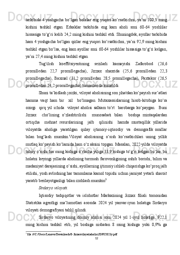 tarkibida 4 yoshgacha bo‘lgan bolalar eng yuqori ko‘rsatkichni, ya’ni 100,5 ming
kishini   tashkil   etgan.   Erkaklar   tarkibida   eng   kam   aholi   soni   60-64   yoshlilar
hissasiga to‘g‘ri kelib 24,2 ming kishini tashkil etdi. Shuningdek, ayollar tarkibida
ham 4 yoshgacha bo‘lgan qizlar eng yuqori ko‘rsatkichni, ya’ni 92,9 ming kishini
tashkil etgan bo‘lsa, eng kam ayollar soni 60-64 yoshlilar hissasiga to‘g‘ri kelgan,
ya’ni 27,4 ming kishini tashkil etgan.
Tug‘ilish   koeffitsiyentining   sezilarli   kamayishi   Zafarobod   (26,6
promilledan   22,7   promillegacha),   Jizzax   shaxrida   (25,6   promilledan   22,3
promillegacha),   Baxmal   (31,2   promilledan   28,5   promillegacha),   Paxtakor   (26,5
promilledan 24,2 promillegacha) tumanlarida kuzatildi.
Shuni ta’kidlash joizki, viloyat aholisining son jihatdan ko‘payish sur’atlari
hamma   vaqt   ham   bir     xil     bo‘lmagan.   Mutaxassislarning   hisob-kitobiga   ko‘ra
oxirgi     qirq   yil   ichida     viloyat   aholisi   salkam   to‘rt     barobarga   ko‘paygan.     Buni
Jizzax     cho‘lining   o‘zlashtirilishi     munosabati   bilan     boshqa   mintaqalardan
ortiqcha     mehnat   resurslarining     jalb     qilinishi     hamda   mustaqillik   yillarida
viloyatda     aholiga     yaratilgan     qulay     ijtimoiy-iqtisodiy     va     demografik   omillar
bilan   bog‘lash   mumkin.Viloyat   aholisining   o‘sish   ko‘rsatkichlari   uning   yillik
mutlaq ko‘payish ko‘lamida ham o‘z aksini topgan. Masalan, 2022-yilda viloyatda
tabiiy o‘sishi har ming kishiga o‘rtacha yiliga 33,9 kishiga to‘g‘ri kelgan bo‘lsa, bu
holatni keyingi yillarda aholining turmush farovonligining oshib borishi, bilim va
madaniyat darajasining o‘sishi, ayollarning ijtimoiy ishlab chiqarishga ko‘proq jalb
etilishi, yosh avlodning har tamonlama kamol topishi uchun jamiyat yetarli sharoit
yaratib berilayotganligi bilan izohlash mumkin 7
Sirdaryo viloyati. 
Iqtisodiy   tadqiqotlar   va   islohotlar   Markazining   Jizzax   filiali   tomonidan
Statistika   agentligi   ma’lumotlari   asosida   2024   yil   yanvar-iyun   holatiga   Sirdaryo
viloyati demografiyasi tahlil qilindi.
Sirdaryo   viloyatining   doimiy   aholisi   soni   2024   yil   1-iyul   holatiga,   922,1
ming   kishini   tashkil   etib,   yil   boshiga   nisbatan   8   ming   kishiga   yoki   0,9%   ga
7
 file:///C:/Users/Lenovo/Downloads/8-JizzaxviloyatiaholisiJDPU2023y.pdf
12 