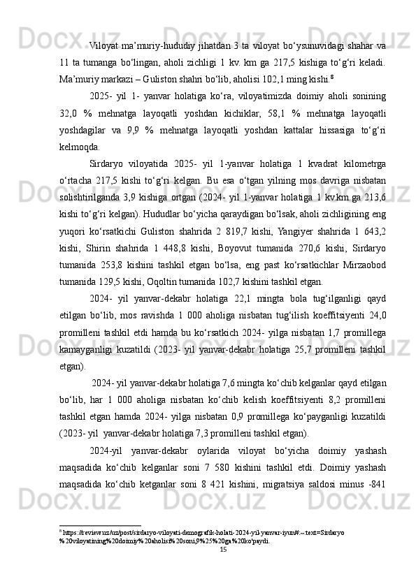 Vilоyat  ma’muriy-hududiy  jihatdan  3  ta  viloyat  bo‘ysunuvidagi  shahar   va
11   ta   tumanga   bo‘lingan,   ahоli   zichligi   1   kv.   km   ga   217,5   kishiga   to‘g‘ri   keladi.
Ma’muriy markazi – Guliston shahri bo‘lib, ahоlisi 102,1 ming kishi. 8
2025-   yil   1-   yanvar   holatiga   ko‘ra,   viloyatimizda   doimiy   aholi   sonining
32,0   %   mehnatga   layoqatli   yoshdan   kichiklar,   58,1   %   mehnatga   layoqatli
yoshdagilar   va   9,9   %   mehnatga   layoqatli   yoshdan   kattalar   hissasiga   to‘g‘ri
kelmoqda.
Sirdaryo   viloyatida   2025-   yil   1-yanvar   holatiga   1   kvadrat   kilometrga
o‘rtacha   217,5   kishi   to‘g‘ri   kelgan.   Bu   esa   o‘tgan   yilning   mos   davriga   nisbatan
solishtirilganda   3,9   kishiga   ortgan   (2024-   yil   1-yanvar   holatiga   1   kv.km.ga   213,6
kishi to‘g‘ri kelgan). Hududlar bo‘yicha qaraydigan bo‘lsak, aholi zichligining eng
yuqori   ko‘rsatkichi   Guliston   shahrida   2   819,7   kishi,   Yangiyer   shahrida   1   643,2
kishi,   Shirin   shahrida   1   448,8   kishi,   Boyovut   tumanida   270,6   kishi,   Sirdaryo
tumanida   253,8   kishini   tashkil   etgan   bo‘lsa,   eng   past   ko‘rsatkichlar   Mirzaobod
tumanida 129,5 kishi, Oqoltin tumanida 102,7 kishini tashkil etgan.
2024-   yil   yanvar-dekabr   holatiga   22,1   mingta   bola   tug‘ilganligi   qayd
etilgan   bo‘lib,   mos   ravishda   1   000   aholiga   nisbatan   tug‘ilish   koeffitsiyenti   24,0
promilleni   tashkil   etdi   hamda   bu   ko‘rsatkich   2024-   yilga   nisbatan   1,7   promillega
kamayganligi   kuzatildi   (2023-   yil   yanvar-dekabr   holatiga   25,7   promilleni   tashkil
etgan).
 2024- yil yanvar-dekabr holatiga 7,6 mingta ko‘chib kelganlar qayd etilgan
bo‘lib,   har   1   000   aholiga   nisbatan   ko‘chib   kelish   koeffitsiyenti   8,2   promilleni
tashkil   etgan   hamda   2024-   yilga   nisbatan   0,9   promillega   ko‘payganligi   kuzatildi
(2023- yil  yanvar-dekabr holatiga 7,3 promilleni tashkil etgan).
2024-yil   yanvar-dekabr   oylarida   viloyat   bo‘yicha   doimiy   yashash
maqsadida   ko‘chib   kelganlar   soni   7   580   kishini   tashkil   etdi.   Doimiy   yashash
maqsadida   ko‘chib   ketganlar   soni   8   421   kishini,   migratsiya   saldosi   minus   -841
8
 https://review.uz/uz/post/sirdaryo-viloyati-demografik-holati-2024-yil-yanvar-iyun#:~:text=Sirdaryo
%20viloyatining%20doimiy%20aholisi%20soni,9%25%20ga%20ko'paydi.
15 
