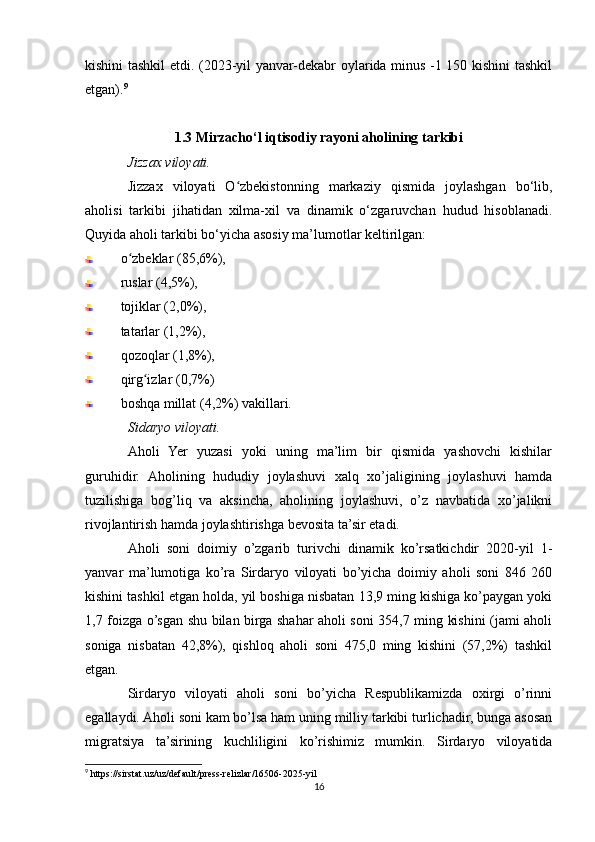 kishini tashkil etdi. (2023-yil yanvar-dekabr oylarida minus -1 150 kishini tashkil
etgan). 9
1.3 Mirzacho‘l iqtisodiy rayoni aholining tarkibi
Jizzax viloyati.
Jizzax   viloyati   O zbekistonning   markaziy   qismida   joylashgan   bo‘lib,ʻ
aholisi   tarkibi   jihatidan   xilma-xil   va   dinamik   o‘zgaruvchan   hudud   hisoblanadi.
Quyida aholi tarkibi bo‘yicha asosiy ma’lumotlar keltirilgan:
o zbeklar (85,6%), 	
ʻ
ruslar (4,5%), 
tojiklar (2,0%), 
tatarlar (1,2%), 
qozoqlar (1,8%), 
qirg izlar (0,7%) 	
ʻ
boshqa millat (4,2%) vakillari.
Sidaryo viloyati.
Aholi   Yer   yuzasi   yoki   uning   ma’lim   bir   qismida   yashovchi   kishilar
guruhidir.   Aholining   hududiy   joylashuvi   xalq   xo’jaligining   joylashuvi   hamda
tuzilishiga   bog’liq   va   aksincha,   aholining   joylashuvi,   o’z   navbatida   xo’jalikni
rivojlantirish hamda joylashtirishga bevosita ta’sir etadi.
Aholi   soni   doimiy   o’zgarib   turivchi   dinamik   ko’rsatkichdir   2020-yil   1-
yanvar   ma’lumotiga   ko’ra   Sirdaryo   viloyati   bo’yicha   doimiy   aholi   soni   846   260
kishini tashkil etgan holda, yil boshiga nisbatan 13,9 ming kishiga ko’paygan yoki
1,7 foizga o’sgan shu bilan birga shahar aholi soni 354,7 ming kishini (jami aholi
soniga   nisbatan   42,8%),   qishloq   aholi   soni   475,0   ming   kishini   (57,2%)   tashkil
etgan.
Sirdaryo   viloyati   aholi   soni   bo’yicha   Respublikamizda   oxirgi   o’rinni
egallaydi. Aholi soni kam bo’lsa ham uning milliy tarkibi turlichadir, bunga asosan
migratsiya   ta’sirining   kuchliligini   ko’rishimiz   mumkin.   Sirdaryo   viloyatida
9
 https://sirstat.uz/uz/default/press-relizlar/16506-2025-yil
16 