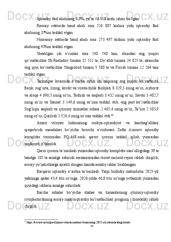 Iqtisodiy faol aholining 9,3%, ya’ni 56 518 kishi ishsiz bo‘lgan.
Rasmiy   sektorda   band   aholi   soni   226   807   kishini   yoki   iqtisodiy   faol
aholining 37%ni tashkil etgan.
Norasmiy   sektorda   band   aholi   soni   273   497   kishini   yoki   iqtisodiy   faol
aholining 45%ni tashkil etgan.
Yaratilgan   ish   o‘rinlari   soni   240   740   tani,   shundan   eng   yuqori
qo‘rsatkichlar Sh.Rashidov tumani 32 511 ta, Do‘stlik tumani 24 025 ta, aksincha
eng quyi  ko‘rsatkichlar  Yangiobod tumani  5 580 ta va  Forish tumani  12 264 tani
tashkil etgan.
Tarmoqlar   kesimida   o‘rtacha   oylik   ish   haqining   eng   yuqori   ko‘rsatkichi
Bank, sug‘urta, lizing, kredit va vositachilik faoliyati 8 329,3 ming so‘m, Axborot
va aloqa 4 696,5 ming so‘m, Tashish va saqlash 3 432 ming so‘m, Savdo 3 402,7
ming   so‘m   va   Sanoat   3   149,6   ming   so‘mni   tashkil   etib,   eng   past   ko‘rsatkichlar
Sog‘liqni saqlash va ijtimoiy xizmatlar sohasi 2 465,4 ming so‘m, Ta’lim 2 503,9
ming so‘m, Qurilish 2 524,4 ming so‘mni tashkil etdi. 13
Jizzax   viloyati   hokimining   moliya-iqtisodiyot   va   kambag‘allikni
qisqartirish   masalalari   bo‘yicha   birinchi   o‘rinbosari   Zafar   Azimov   iqtisodiy
kompleks   tomonidan   PQ-468-sonli   qarori   ijrosini   tashkil   qilish   yuzasidan
taqdimoti o‘tkazildi.
Qaror ijrosini ta’minlash yuzasidan iqtisodiy kompleks mas’ulligidagi 39 ta
bandga 105 ta amalga oshirish mexanizmidan iborat nazorat-rejasi ishlab chiqilib,
asosiy yo‘nalishlarga ajratib olingan hamda amaliy ishlar boshlangan. 
Barqaror   iqtisodiy o‘sishni  ta’minlash. Yalpi  hududiy  mahsulotni   2025-yil
yakuniga qadar 43,4 trln so‘mga, 2026-yilda 46,8 trln so‘mga yetkazish yuzasidan
quyidagi ishlarni amalga oshiriladi: 
Barcha   sohalar   bo‘yicha   shahar   va   tumanlarning   ijtimoiy-iqtisodiy
rivojlantirishning asosiy makroiqtisodiy ko‘rsatkichlari prognozi (choraklik) ishlab
chiqildi. 
13
 https://review.uz/uz/post/jizzax-viloyati-mehnat-bozorining-2022-yil-yakunlaridagi-holati
19 