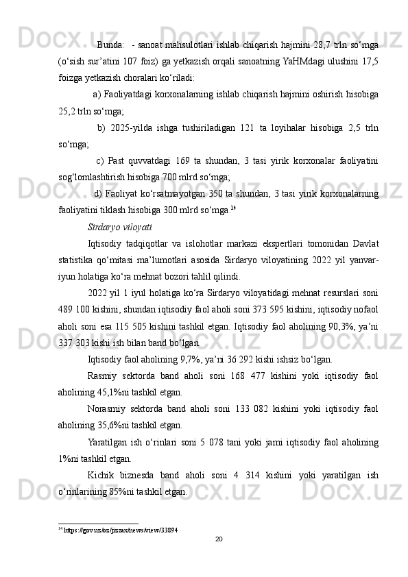      Bunda:   - sanoat  mahsulotlari ishlab chiqarish hajmini 28,7 trln so‘mga
(o‘sish sur’atini 107 foiz) ga yetkazish orqali sanoatning YaHMdagi ulushini 17,5
foizga yetkazish choralari ko‘riladi: 
   a) Faoliyatdagi korxonalarning ishlab chiqarish hajmini oshirish hisobiga
25,2 trln so‘mga; 
    b)   2025-yilda   ishga   tushiriladigan   121   ta   loyihalar   hisobiga   2,5   trln
so‘mga; 
    c)   Past   quvvatdagi   169   ta   shundan,   3   tasi   yirik   korxonalar   faoliyatini
sog‘lomlashtirish hisobiga 700 mlrd so‘mga; 
   d)  Faoliyat  ko‘rsatmayotgan 350 ta shundan,  3 tasi  yirik korxonalarning
faoliyatini tiklash hisobiga 300 mlrd so‘mga. 14
Sirdaryo viloyati 
Iqtisodiy   tadqiqotlar   va   islohotlar   markazi   ekspertlari   tomonidan   Davlat
statistika   qo‘mitasi   ma’lumotlari   asosida   Sirdaryo   viloyatining   2022   yil   yanvar-
iyun holatiga ko‘ra mehnat bozori tahlil qilindi.
2022 yil 1 iyul holatiga ko‘ra Sirdaryo viloyatidagi mehnat resurslari soni
489 100 kishini, shundan iqtisodiy faol aholi soni 373 595 kishini, iqtisodiy nofaol
aholi soni esa 115 505 kishini tashkil etgan. Iqtisodiy faol aholining 90,3%, ya’ni
337 303 kishi ish bilan band bo‘lgan.
Iqtisodiy faol aholining 9,7%, ya’ni 36 292 kishi ishsiz bo‘lgan.
Rasmiy   sektorda   band   aholi   soni   168   477   kishini   yoki   iqtisodiy   faol
aholining 45,1%ni tashkil etgan.
Norasmiy   sektorda   band   aholi   soni   133   082   kishini   yoki   iqtisodiy   faol
aholining 35,6%ni tashkil etgan.
Yaratilgan   ish   o‘rinlari   soni   5   078   tani   yoki   jami   iqtisodiy   faol   aholining
1%ni tashkil etgan.
Kichik   biznesda   band   aholi   soni   4   314   kishini   yoki   yaratilgan   ish
o‘rinlarining 85%ni tashkil etgan.
14
 https://gov.uz/oz/jizzax/news/view/33894
20 