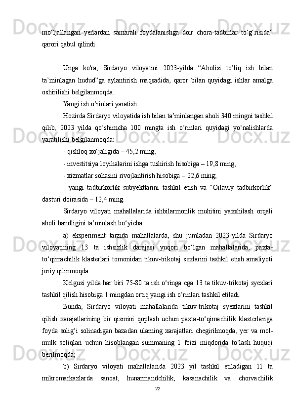 mo‘ljallangan   yerlardan   samarali   foydalanishga   doir   chora-tadbirlar   to‘g‘risida”
qarori qabul qilindi.
Unga   ko'ra,   Sirdaryo   viloyatini   2023-yilda   “Aholisi   to’liq   ish   bilan
ta’minlagan   hudud”ga   aylantirish   maqsadida,   qaror   bilan   quyidagi   ishlar   amalga
oshirilishi belgilanmoqda.
Yangi ish o’rinlari yaratish
Hozirda Sirdaryo viloyatida ish bilan ta’minlangan aholi 340 mingni tashkil
qilib,   2023   yilda   qo’shimcha   100   mingta   ish   o’rinlari   quyidagi   yo‘nalishlarda
yaratilishi belgilanmoqda:
- qishloq xo‘jaligida – 45,2 ming;
- investitsiya loyihalarini ishga tushirish hisobiga – 19,8 ming;
- xizmatlar sohasini rivojlantirish hisobiga – 22,6 ming;
-   yangi   tadbirkorlik   subyektlarini   tashkil   etish   va   “Oilaviy   tadbirkorlik”
dasturi doirasida – 12,4 ming.
Sirdaryo   viloyati   mahallalarida   ishbilarmonlik   muhitini   yaxshilash   orqali
aholi bandligini ta’minlash bo‘yicha:
a)   eksperiment   tarzida   mahallalarda,   shu   jumladan   2023-yilda   Sirdaryo
viloyatining   13   ta   ishsizlik   darajasi   yuqori   bo‘lgan   mahallalarida,   paxta-
to‘qimachilik   klasterlari   tomonidan   tikuv-trikotaj   sexlarini   tashkil   etish   amaliyoti
joriy qilinmoqda.
Kelgusi yilda har biri 75-80 ta ish o‘ringa ega 13 ta tikuv-trikotaj syexlari
tashkil qilish hisobiga 1 mingdan ortiq yangi ish o‘rinlari tashkil etiladi.
Bunda,   Sirdaryo   viloyati   mahallalarida   tikuv-trikotaj   syexlarini   tashkil
qilish   xarajatlarining   bir   qismini   qoplash   uchun   paxta-to‘qimachilik   klasterlariga
foyda  solig‘i  solinadigan  bazadan  ularning xarajatlari  chegirilmoqda, yer  va mol-
mulk   soliqlari   uchun   hisoblangan   summaning   1   foizi   miqdorida   to‘lash   huquqi
berilmoqda;
b)   Sirdaryo   viloyati   mahallalarida   2023   yil   tashkil   etiladigan   11   ta
mikromarkazlarda   sanoat,   hunarmandchilik,   kasanachilik   va   chorvachilik
22 