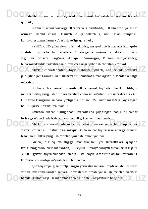 yo‘nalishlari   bilan   bir   qatorda,   savdo   va   xizmat   ko‘rsatish   ob’yektlari   tashkil
qilinadi;
Ushbu mikromarkazlarga 30 ta mahalla biriktirilib, 300 dan ortiq yangi ish
o‘rinlari   tashkil   etiladi.   Tikuvchilik,   qandolatchilik,   non   ishlab   chiqarish,
kompyuter xizmatlarini ko‘rsatish yo‘lga qo‘yiladi;
v) 2023-2025 yillar davomida hududdagi mavjud 236 ta mahalladan tajriba
sifatida   bir   yilda   har   bir   mahalladan   5   nafargacha   hunarmandchilikka   qiziquvchi
yigit   va   qizlarni   Farg‘ona,   Andijon,   Namangan,   Buxoro   viloyatlaridagi
hunarmandchilik maktablariga o‘quv kurslariga yuborish choralari ko‘riladi.
Mazkur   chora-tadbirlar   viloyat   mahalliy   byudjeti,   Aholini   tadbirkorlikka
jalb qilish jamg‘armasi va “Hunarmand” uyushmasi mablag‘lari hisobidan amalga
oshiriladi.
Ushbu   kichik   sanoat   zonasida   60   ta   sanoat   loyihalari   tashkil   etilib,   2
mingdan ortiq yangi ish o‘rinlari yaratish choralari ko‘riladi. Yer uchastkasi A-373
Guliston-Ohangaron   xalqaro   yo‘ligacha   bo‘lgan   250   metr   masofada   joylashgan
bo‘lib, qulay infratuzilma mavjud.
Guliston   shahar   “Ulug‘obod”   mahallasida   joylashgan   noqishloq   yerlar
toifasiga o‘zgartirish taklif etilayotgan 50 gektar yer maydonida.
Mazkur   yer   maydonida   muhandislik-kommunikasiya,   ishlab   chiqarish   va
xizmat ko‘rsatish infratuzilmasi mavjud. 45 ta sanoat loyihalarini amalga oshirish
hisobiga 1 300 ta yangi ish o‘rinlari yaratish imkoniyati bor.
Bunda,   qishloq   xo‘jaligiga   mo‘ljallangan   yer   uchastkalari   qisqarib
ketishining oldini olish maqsadida, 2023 yilda Sirdaryo viloyati tumanlaridagi jami
3   500   gektar   foydalanishdan   chiqqan   va   qayta   o’zlashtiriladigan   yerlarning
konturlar kesimidagi ro‘yxati tasdiqlanmoqda.
Qishloq xo’jaligiga mo’ljallangan yerlardan samarali foydalanishni oshirish
yer   va   suv   resurslaridan   samarali   foydalanish   orqali   yangi   ish   o‘rinlari   yaratish
hamda qishloq xo‘jaligi mahsulotlari yetishtirishni ko‘paytirish bo‘yicha:
23 