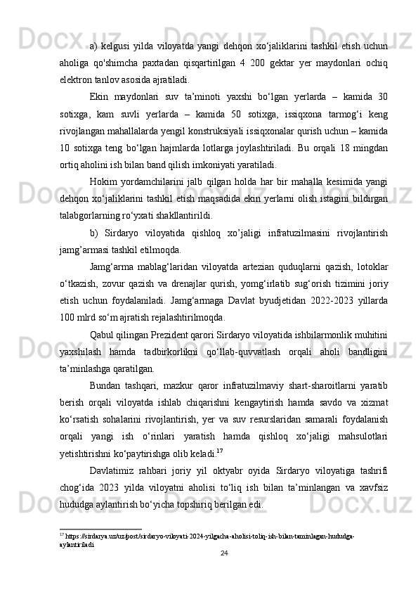 a)   kelgusi   yilda   viloyatda   yangi   dehqon   xo‘jaliklarini   tashkil   etish   uchun
aholiga   qo'shimcha   paxtadan   qisqartirilgan   4   200   gektar   yer   maydonlari   ochiq
elektron tanlov asosida ajratiladi.
Ekin   maydonlari   suv   ta’minoti   yaxshi   bo‘lgan   yerlarda   –   kamida   30
sotixga,   kam   suvli   yerlarda   –   kamida   50   sotixga,   issiqxona   tarmog‘i   keng
rivojlangan mahallalarda yengil konstruksiyali issiqxonalar qurish uchun – kamida
10   sotixga   teng   bo‘lgan   hajmlarda   lotlarga   joylashtiriladi.   Bu   orqali   18   mingdan
ortiq aholini ish bilan band qilish imkoniyati yaratiladi.
Hokim   yordamchilarini   jalb   qilgan   holda   har   bir   mahalla   kesimida   yangi
dehqon xo‘jaliklarini tashkil  etish maqsadida ekin yerlarni  olish istagini  bildirgan
talabgorlarning ro‘yxati shakllantirildi.
b)   Sirdaryo   viloyatida   qishloq   xo’jaligi   infratuzilmasini   rivojlantirish
jamg’armasi tashkil etilmoqda.
Jamg‘arma   mablag‘laridan   viloyatda   artezian   quduqlarni   qazish,   lotoklar
o‘tkazish,   zovur   qazish   va   drenajlar   qurish,   yomg‘irlatib   sug‘orish   tizimini   joriy
etish   uchun   foydalaniladi.   Jamg‘armaga   Davlat   byudjetidan   2022-2023   yillarda
100 mlrd so‘m ajratish rejalashtirilmoqda.
Qabul qilingan Prezident qarori Sirdaryo viloyatida ishbilarmonlik muhitini
yaxshilash   hamda   tadbirkorlikni   qo‘llab-quvvatlash   orqali   aholi   bandligini
ta’minlashga qaratilgan.
Bundan   tashqari,   mazkur   qaror   infratuzilmaviy   shart-sharoitlarni   yaratib
berish   orqali   viloyatda   ishlab   chiqarishni   kengaytirish   hamda   savdo   va   xizmat
ko‘rsatish   sohalarini   rivojlantirish,   yer   va   suv   resurslaridan   samarali   foydalanish
orqali   yangi   ish   o‘rinlari   yaratish   hamda   qishloq   xo‘jaligi   mahsulotlari
yetishtirishni ko‘paytirishga olib keladi. 17
Davlatimiz   rahbari   joriy   yil   oktyabr   oyida   Sirdaryo   viloyatiga   tashrifi
chog‘ida   2023   yilda   viloyatni   aholisi   to‘liq   ish   bilan   ta’minlangan   va   xavfsiz
hududga aylantirish bo‘yicha topshiriq berilgan edi.
17
 https://sirdarya.uz/uz/post/sirdaryo-viloyati-2024-yilgacha-aholisi-toliq-ish-bilan-taminlagan-hududga-
aylantiriladi
24 