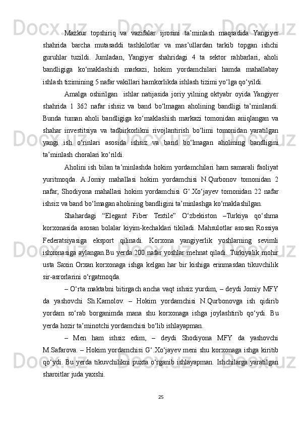 Mazkur   topshiriq   va   vazifalar   ijrosini   ta’minlash   maqsadida   Yangiyer
shahrida   barcha   mutasaddi   tashkilotlar   va   mas’ullardan   tarkib   topgan   ishchi
guruhlar   tuzildi.   Jumladan,   Yangiyer   shahridagi   4   ta   sektor   rahbarlari,   aholi
bandligiga   ko‘maklashish   markazi,   hokim   yordamchilari   hamda   mahallabay
ishlash tizimining 5 nafar vakillari hamkorlikda ishlash tizimi yo‘lga qo‘yildi.  
Amalga   oshirilgan     ishlar   natijasida   joriy   yilning   oktyabr   oyida  Yangiyer
shahrida   1   362   nafar   ishsiz   va   band   bo‘lmagan   aholining   bandligi   ta’minlandi.
Bunda   tuman   aholi   bandligiga   ko‘maklashish   markazi   tomonidan   aniqlangan   va
shahar   investitsiya   va   tadbirkorlikni   rivojlantirish   bo‘limi   tomonidan   yaratilgan
yangi   ish   o‘rinlari   asosida   ishsiz   va   band   bo‘lmagan   aholining   bandligini
ta’minlash choralari ko‘rildi.
Aholini ish bilan ta’minlashda hokim yordamchilari ham samarali faoliyat
yuritmoqda.   A.Jomiy   mahallasi   hokim   yordamchisi   N.Qurbonov   tomonidan   2
nafar,   Shodiyona   mahallasi   hokim   yordamchisi   G‘.Xo‘jayev   tomonidan   22   nafar
ishsiz va band bo‘lmagan aholining bandligini ta’minlashga ko‘maklashilgan.
Shahardagi   “Elegant   Fiber   Textile”   O‘zbekiston   –Turkiya   qo‘shma
korxonasida  asosan  bolalar  kiyim-kechaklari   tikiladi.  Mahsulotlar  asosan  Rossiya
Federatsiyasiga   eksport   qilinadi.   Korxona   yangiyerlik   yoshlarning   sevimli
ishxonasiga aylangan.Bu yerda 200 nafar yoshlar mehnat qiladi. Turkiyalik mohir
usta   Saxin   Orxan   korxonaga   ishga   kelgan   har   bir   kishiga   erinmasdan   tikuvchilik
sir-asrorlarini o‘rgatmoqda.
– O‘rta maktabni bitirgach ancha vaqt ishsiz yurdim, – deydi Jomiy MFY
da   yashovchi   Sh.Kamolov.   –   Hokim   yordamchisi   N.Qurbonovga   ish   qidirib
yordam   so‘rab   borganimda   mana   shu   korxonaga   ishga   joylashtirib   qo‘ydi.   Bu
yerda hozir ta’minotchi yordamchisi bo‘lib ishlayapman.
–   Men   ham   ishsiz   edim,   –   deydi   Shodiyona   MFY   da   yashovchi
M.Safarova. – Hokim yordamchisi G‘.Xo‘jayev meni shu korxonaga ishga kiritib
qo‘ydi. Bu yerda tikuvchilikni puxta o‘rganib ishlayapman. Ishchilarga yaratilgan
sharoitlar juda yaxshi.  
25 