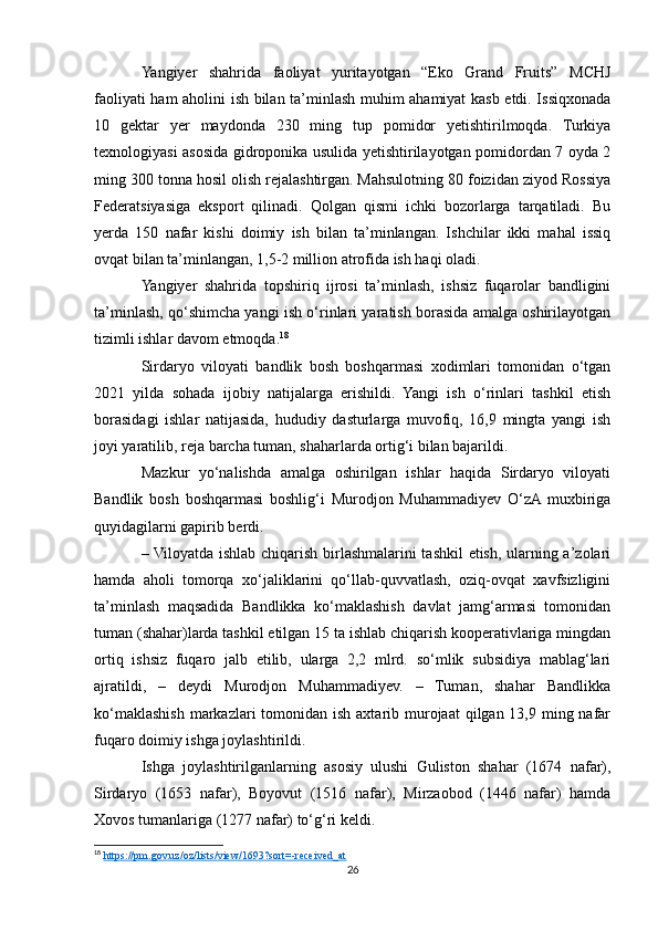 Yangiyer   shahrida   faoliyat   yuritayotgan   “Eko   Grand   Fruits”   MCHJ
faoliyati ham aholini ish bilan ta’minlash muhim ahamiyat kasb etdi. Issiqxonada
10   gektar   yer   maydonda   230   ming   tup   pomidor   yetishtirilmoqda.   Turkiya
texnologiyasi asosida gidroponika usulida yetishtirilayotgan pomidordan 7 oyda 2
ming 300 tonna hosil olish rejalashtirgan. Mahsulotning 80 foizidan ziyod Rossiya
Federatsiyasiga   eksport   qilinadi.   Qolgan   qismi   ichki   bozorlarga   tarqatiladi.   Bu
yerda   150   nafar   kishi   doimiy   ish   bilan   ta’minlangan.   Ishchilar   ikki   mahal   issiq
ovqat bilan ta’minlangan, 1,5-2 million atrofida ish haqi oladi.  
Yangiyer   shahrida   topshiriq   ijrosi   ta’minlash,   ishsiz   fuqarolar   bandligini
ta’minlash, qo‘shimcha yangi ish o‘rinlari yaratish borasida amalga oshirilayotgan
tizimli ishlar davom etmoqda. 18
Sirdaryo   viloyati   bandlik   bosh   boshqarmasi   xodimlari   tomonidan   o‘tgan
2021   yilda   sohada   ijobiy   natijalarga   erishildi.   Yangi   ish   o‘rinlari   tashkil   etish
borasidagi   ishlar   natijasida,   hududiy   dasturlarga   muvofiq,   16,9   mingta   yangi   ish
joyi yaratilib, reja barcha tuman, shaharlarda ortig‘i bilan bajarildi.
Mazkur   yo‘nalishda   amalga   oshirilgan   ishlar   haqida   Sirdaryo   viloyati
Bandlik   bosh   boshqarmasi   boshlig‘i   Murodjon   Muhammadiyev   O‘zA  muxbiriga
quyidagilarni gapirib berdi.
– Viloyatda ishlab chiqarish birlashmalarini tashkil etish, ularning a’zolari
hamda   aholi   tomorqa   xo‘jaliklarini   qo‘llab-quvvatlash,   oziq-ovqat   xavfsizligini
ta’minlash   maqsadida   Bandlikka   ko‘maklashish   davlat   jamg‘armasi   tomonidan
tuman (shahar)larda tashkil etilgan 15 ta ishlab chiqarish kooperativlariga mingdan
ortiq   ishsiz   fuqaro   jalb   etilib,   ularga   2,2   mlrd.   so‘mlik   subsidiya   mablag‘lari
ajratildi,   –   deydi   Murodjon   Muhammadiyev.   –   Tuman,   shahar   Bandlikka
ko‘maklashish markazlari  tomonidan ish axtarib murojaat  qilgan 13,9 ming nafar
fuqaro doimiy ishga joylashtirildi.
Ishga   joylashtirilganlarning   asosiy   ulushi   Guliston   shahar   (1674   nafar),
Sirdaryo   (1653   nafar),   Boyovut   (1516   nafar),   Mirzaobod   (1446   nafar)   hamda
Xovos tumanlariga (1277 nafar) to‘g‘ri keldi.
18
  https://pm.gov.uz/oz/lists/view/1693?sort=-received_at  
26 
