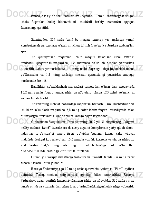 Bunda, asosiy e’tibor “Yoshlar” va “Ayollar” “Temir” daftarlarga kiritilgan
ishsiz   fuqarolar,   kollej   bitiruvchilari,   muddatli   harbiy   xizmatdan   qaytgan
fuqarolarga qaratildi.
Shuningdek,   214   nafar   band   bo‘lmagan   tomorqa   yer   egalariga   yengil
konstruksiyali issiqxonalar o‘rnatish uchun 1,1 mlrd. so‘mlik subsidiya mablag‘lari
ajratildi.
Ish   qidirayotgan   fuqarolar   uchun   maqbul   keladigan   ishni   axtarish
muddatini   qisqartirish   maqsadida,   134   marotaba   bo‘sh   ish   o‘rinlari   yarmarkasi
o‘tkazilib,   ushbu   yarmarkalarda   1,4   ming   nafar   fuqaroga   ishga   joylashishi   uchun
yo‘llanmalar   va   1,8   ming   nafariga   mehnat   qonunchiligi   yuzasidan   xuquqiy
maslahatlar berildi.
Bandlikka   ko‘maklashish   markazlari   tomonidan   o‘tgan   davr   mobaynida
16,2   ming   nafar   fuqaro   jamoat   ishlariga   jalb   etilib,   ularga   12,7   mlrd.   so‘mlik   ish
xaqlari to‘lab berildi.
Ishsizlarning   mehnat   bozoridagi   raqobatga   bardoshliligini   kuchaytirish   va
ish   bilan   ta’minlash   maqsadida   6,8   ming   nafar   ishsiz   fuqaro   iqtisodiyotda   talab
qilinayotgan mutaxassisliklar bo‘yicha kasbga qayta tayyorlandi.
O‘zbekiston Respublikasi Prezidentining 2019 yil 31 oktyabrdagi “Yagona
milliy mehnat  tizimi” idoralararo dasturiy-apparat  kompleksini  joriy qilish chora-
tadbirlari   to‘g‘risida”gi   qarori   ijrosi   bo‘yicha   bugungi   kunga   kelib   viloyat
hududida faoliyat ko‘rsatayotgan 15,6 mingta yuridik korxona va ularda ishlovchi
xodimlardan   124,5   ming   nafarining   mehnat   faoliyatiga   oid   ma’lumotlari
"YAMMT" IDAK dasturiga kiritilishi ta’minlandi.
O‘tgan   yili   xorijiy   davlatlarga   tashkiliy   va   manzilli   tarzda   2,6   ming   nafar
fuqaro  ishlash uchun yuborildi.
Rossiya Federatsiyasiga 10 ming nafar quruvchini yuborish “Pilot” loyihasi
doirasida   Tashqi   mehnat   migratsiyasi   agentligi   bilan   hamkorlikda   Rossiya
Federatsiyasidagi qurilish kompaniyalarining ishlariga viloyatdan 330 nafar ishchi
tanlab olindi va yuz nafardan oshiq fuqaro tashkillashtirilgan holda ishga yuborildi.
27 