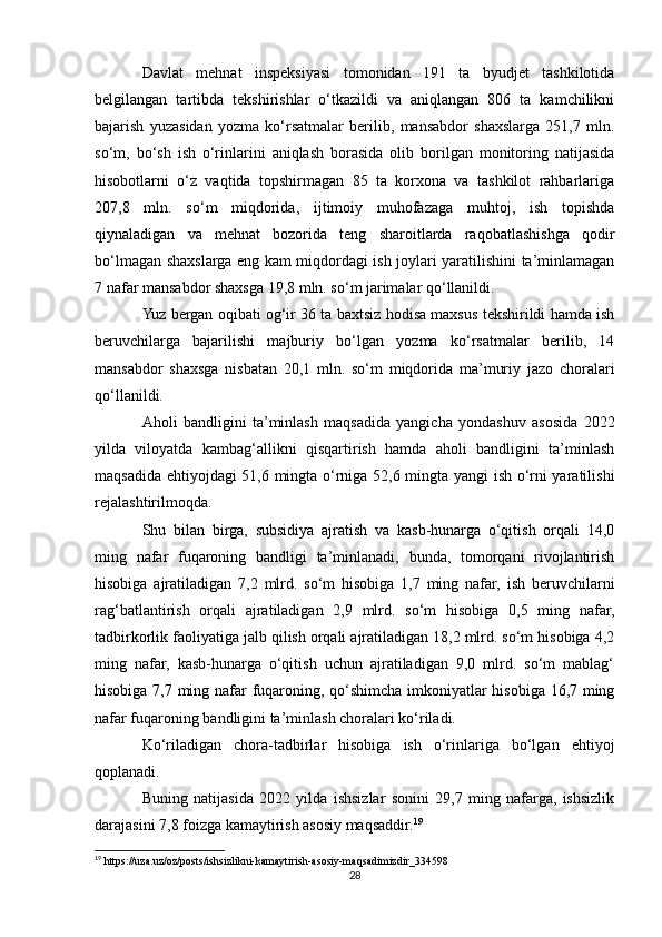 Davlat   mehnat   inspeksiyasi   tomonidan   191   ta   byudjet   tashkilotida
belgilangan   tartibda   tekshirishlar   o‘tkazildi   va   aniqlangan   806   ta   kamchilikni
bajarish   yuzasidan   yozma   ko‘rsatmalar   berilib,   mansabdor   shaxslarga   251,7   mln.
so‘m,   bo‘sh   ish   o‘rinlarini   aniqlash   borasida   olib   borilgan   monitoring   natijasida
hisobotlarni   o‘z   vaqtida   topshirmagan   85   ta   korxona   va   tashkilot   rahbarlariga
207,8   mln.   so‘m   miqdorida,   ijtimoiy   muhofazaga   muhtoj,   ish   topishda
qiynaladigan   va   mehnat   bozorida   teng   sharoitlarda   raqobatlashishga   qodir
bo‘lmagan shaxslarga eng kam miqdordagi ish joylari yaratilishini ta’minlamagan
7 nafar mansabdor shaxsga 19,8 mln. so‘m jarimalar qo‘llanildi.
Yuz bergan oqibati og‘ir 36 ta baxtsiz hodisa maxsus tekshirildi hamda ish
beruvchilarga   bajarilishi   majburiy   bo‘lgan   yozma   ko‘rsatmalar   berilib,   14
mansabdor   shaxsga   nisbatan   20,1   mln.   so‘m   miqdorida   ma’muriy   jazo   choralari
qo‘llanildi.
Aholi   bandligini   ta’minlash   maqsadida   yangicha   yondashuv   asosida   2022
yilda   viloyatda   kambag‘allikni   qisqartirish   hamda   aholi   bandligini   ta’minlash
maqsadida ehtiyojdagi 51,6 mingta o‘rniga 52,6 mingta yangi ish o‘rni yaratilishi
rejalashtirilmoqda.
Shu   bilan   birga,   subsidiya   ajratish   va   kasb-hunarga   o‘qitish   orqali   14,0
ming   nafar   fuqaroning   bandligi   ta’minlanadi,   bunda,   tomorqani   rivojlantirish
hisobiga   ajratiladigan   7,2   mlrd.   so‘m   hisobiga   1,7   ming   nafar,   ish   beruvchilarni
rag‘batlantirish   orqali   ajratiladigan   2,9   mlrd.   so‘m   hisobiga   0,5   ming   nafar,
tadbirkorlik faoliyatiga jalb qilish orqali ajratiladigan 18,2 mlrd. so‘m hisobiga 4,2
ming   nafar,   kasb-hunarga   o‘qitish   uchun   ajratiladigan   9,0   mlrd.   so‘m   mablag‘
hisobiga 7,7 ming nafar fuqaroning, qo‘shimcha imkoniyatlar hisobiga 16,7 ming
nafar fuqaroning bandligini ta’minlash choralari ko‘riladi.
Ko‘riladigan   chora-tadbirlar   hisobiga   ish   o‘rinlariga   bo‘lgan   ehtiyoj
qoplanadi.
Buning   natijasida   2022   yilda   ishsizlar   sonini   29,7   ming   nafarga,   ishsizlik
darajasini 7,8 foizga kamaytirish asosiy maqsaddir. 19
19
 https://uza.uz/oz/posts/ishsizlikni-kamaytirish-asosiy-maqsadimizdir_334598
28 