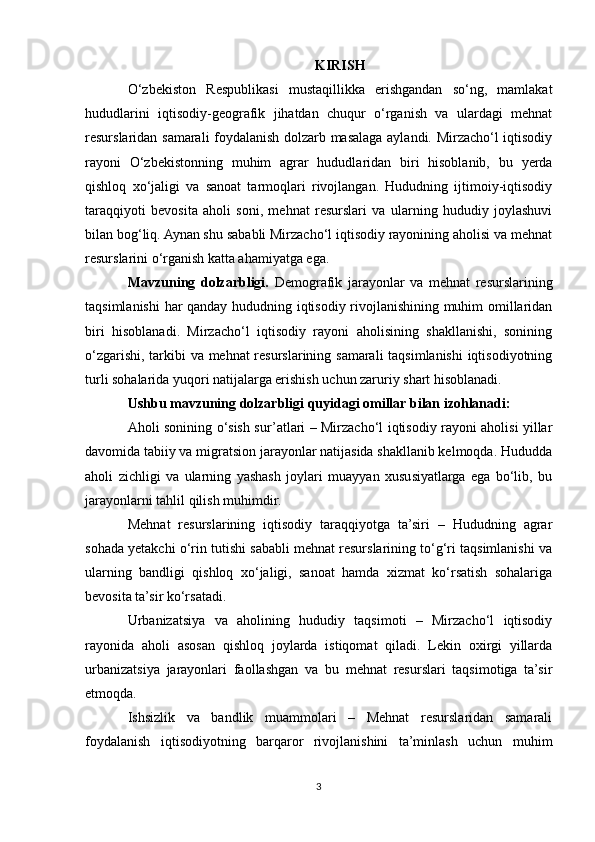 KIRISH
O‘zbekiston   Respublikasi   mustaqillikka   erishgandan   so‘ng,   mamlakat
hududlarini   iqtisodiy-geografik   jihatdan   chuqur   o‘rganish   va   ulardagi   mehnat
resurslaridan samarali foydalanish dolzarb masalaga aylandi. Mirzacho‘l iqtisodiy
rayoni   O‘zbekistonning   muhim   agrar   hududlaridan   biri   hisoblanib,   bu   yerda
qishloq   xo‘jaligi   va   sanoat   tarmoqlari   rivojlangan.   Hududning   ijtimoiy-iqtisodiy
taraqqiyoti   bevosita   aholi   soni,   mehnat   resurslari   va   ularning   hududiy   joylashuvi
bilan bog‘liq. Aynan shu sababli Mirzacho‘l iqtisodiy rayonining aholisi va mehnat
resurslarini o‘rganish katta ahamiyatga ega.
Mavzuning   dolzarbligi.   Demografik   jarayonlar   va   mehnat   resurslarining
taqsimlanishi  har qanday hududning iqtisodiy rivojlanishining muhim omillaridan
biri   hisoblanadi.   Mirzacho‘l   iqtisodiy   rayoni   aholisining   shakllanishi,   sonining
o‘zgarishi, tarkibi va mehnat resurslarining samarali taqsimlanishi iqtisodiyotning
turli sohalarida yuqori natijalarga erishish uchun zaruriy shart hisoblanadi.
Ushbu mavzuning dolzarbligi quyidagi omillar bilan izohlanadi:
Aholi sonining o‘sish sur’atlari – Mirzacho‘l iqtisodiy rayoni aholisi yillar
davomida tabiiy va migratsion jarayonlar natijasida shakllanib kelmoqda. Hududda
aholi   zichligi   va   ularning   yashash   joylari   muayyan   xususiyatlarga   ega   bo‘lib,   bu
jarayonlarni tahlil qilish muhimdir.
Mehnat   resurslarining   iqtisodiy   taraqqiyotga   ta’siri   –   Hududning   agrar
sohada yetakchi o‘rin tutishi sababli mehnat resurslarining to‘g‘ri taqsimlanishi va
ularning   bandligi   qishloq   xo‘jaligi,   sanoat   hamda   xizmat   ko‘rsatish   sohalariga
bevosita ta’sir ko‘rsatadi.
Urbanizatsiya   va   aholining   hududiy   taqsimoti   –   Mirzacho‘l   iqtisodiy
rayonida   aholi   asosan   qishloq   joylarda   istiqomat   qiladi.   Lekin   oxirgi   yillarda
urbanizatsiya   jarayonlari   faollashgan   va   bu   mehnat   resurslari   taqsimotiga   ta’sir
etmoqda.
Ishsizlik   va   bandlik   muammolari   –   Mehnat   resurslaridan   samarali
foydalanish   iqtisodiyotning   barqaror   rivojlanishini   ta’minlash   uchun   muhim
3 