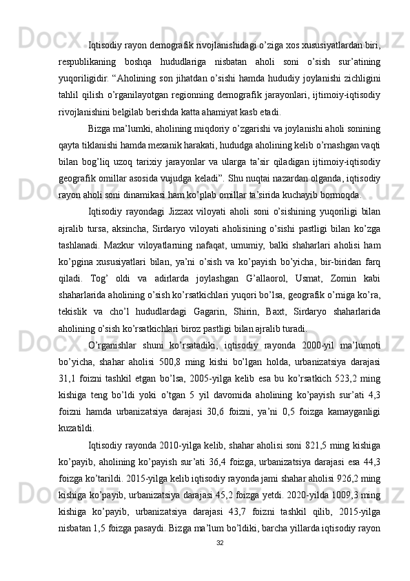 Iqtisodiy rayon demografik rivojlanishidagi o’ziga xos xususiyatlardan biri,
respublikaning   boshqa   hududlariga   nisbatan   aholi   soni   o’sish   sur’atining
yuqoriligidir. “Aholining son jihatdan o’sishi  hamda hududiy joylanishi  zichligini
tahlil   qilish   o’rganilayotgan   regionning   demografik   jarayonlari,   ijtimoiy-iqtisodiy
rivojlanishini belgilab berishda katta ahamiyat kasb etadi.
Bizga ma’lumki, aholining miqdoriy o’zgarishi va joylanishi aholi sonining
qayta tiklanishi hamda mexanik harakati, hududga aholining kelib o’rnashgan vaqti
bilan   bog’liq   uzoq   tarixiy   jarayonlar   va   ularga   ta’sir   qiladigan   ijtimoiy-iqtisodiy
geografik omillar asosida vujudga keladi”. Shu nuqtai nazardan olganda, iqtisodiy
rayon aholi soni dinamikasi ham ko’plab omillar ta’sirida kuchayib bormoqda.
Iqtisodiy   rayondagi   Jizzax   viloyati   aholi   soni   o’sishining   yuqoriligi   bilan
ajralib   tursa,   aksincha,   Sirdaryo   viloyati   aholisining   o’sishi   pastligi   bilan   ko’zga
tashlanadi.   Mazkur   viloyatlarning   nafaqat,   umumiy,   balki   shaharlari   aholisi   ham
ko’pgina   xususiyatlari   bilan,   ya’ni   o’sish   va   ko’payish   bo’yicha,   bir-biridan   farq
qiladi.   Tog’   oldi   va   adirlarda   joylashgan   G’allaorol,   Usmat,   Zomin   kabi
shaharlarida aholining o’sish ko’rsatkichlari yuqori bo’lsa, geografik o’rniga ko’ra,
tekislik   va   cho’l   hududlardagi   Gagarin,   Shirin,   Baxt,   Sirdaryo   shaharlarida
aholining o’sish ko’rsatkichlari biroz pastligi bilan ajralib turadi.
O’rganishlar   shuni   ko’rsatadiki,   iqtisodiy   rayonda   2000-yil   ma’lumoti
bo’yicha,   shahar   aholisi   500,8   ming   kishi   bo’lgan   holda,   urbanizatsiya   darajasi
31,1   foizni   tashkil   etgan   bo’lsa,   2005-yilga   kelib   esa   bu   ko’rsatkich   523,2   ming
kishiga   teng   bo’ldi   yoki   o’tgan   5   yil   davomida   aholining   ko’payish   sur’ati   4,3
foizni   hamda   urbanizatsiya   darajasi   30,6   foizni,   ya’ni   0,5   foizga   kamayganligi
kuzatildi.
Iqtisodiy rayonda 2010-yilga kelib, shahar aholisi soni 821,5 ming kishiga
ko’payib,   aholining   ko’payish   sur’ati   36,4   foizga,   urbanizatsiya   darajasi   esa   44,3
foizga ko’tarildi. 2015-yilga kelib iqtisodiy rayonda jami shahar aholisi 926,2 ming
kishiga ko’payib, urbanizatsiya darajasi 45,2 foizga yetdi. 2020-yilda 1009,3 ming
kishiga   ko’payib,   urbanizatsiya   darajasi   43,7   foizni   tashkil   qilib,   2015-yilga
nisbatan 1,5 foizga pasaydi. Bizga ma’lum bo’ldiki, barcha yillarda iqtisodiy rayon
32 
